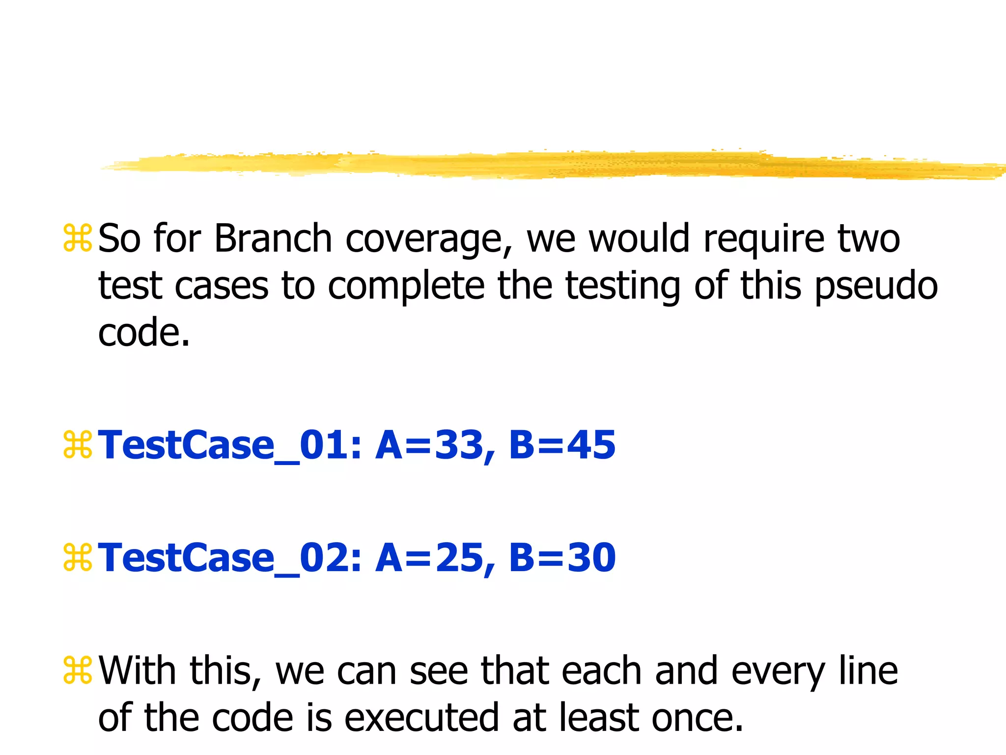 So for Branch coverage, we would require two
test cases to complete the testing of this pseudo
code.
TestCase_01: A=33, B=45
TestCase_02: A=25, B=30
With this, we can see that each and every line
of the code is executed at least once.
 