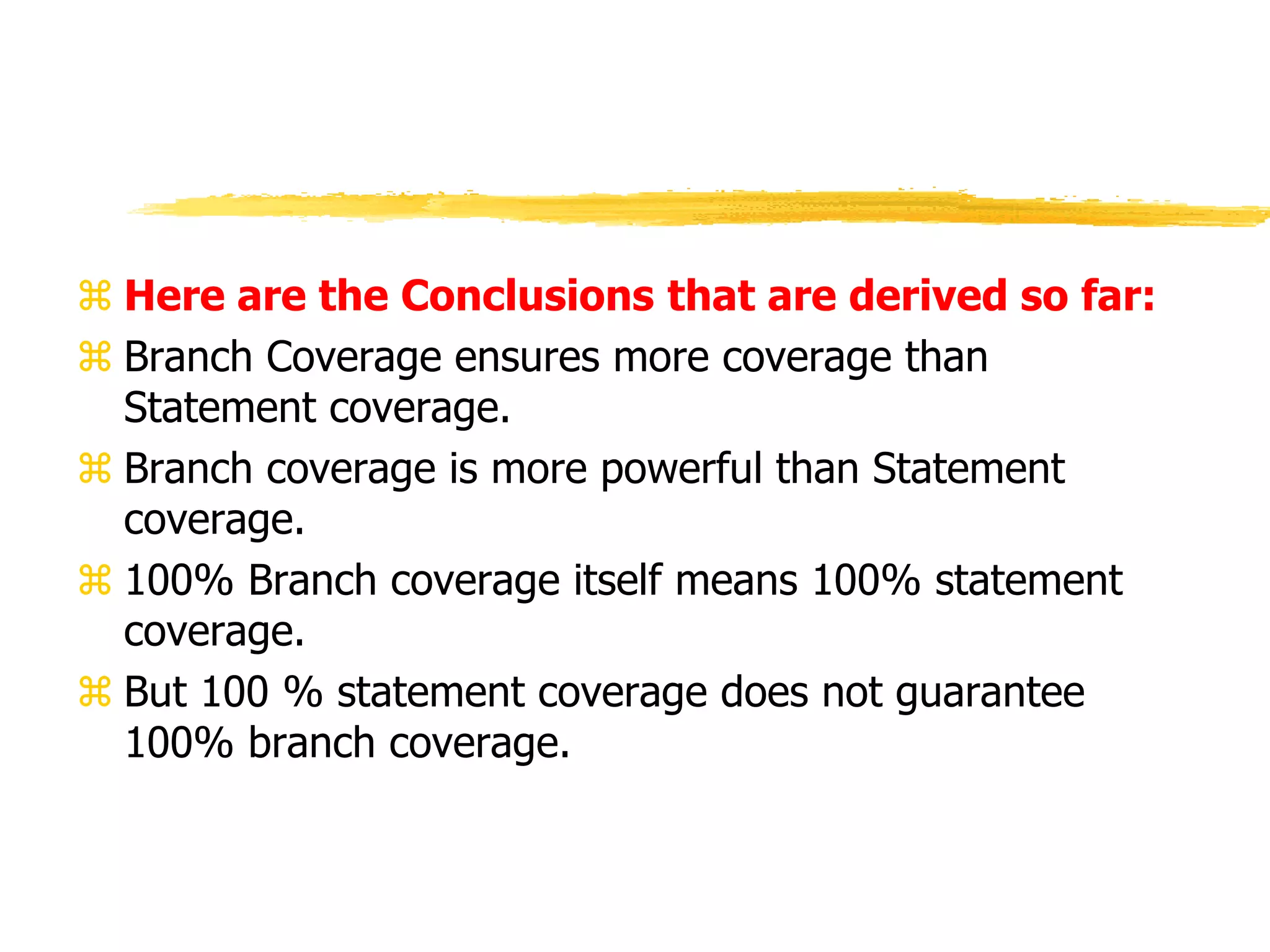  Here are the Conclusions that are derived so far:
 Branch Coverage ensures more coverage than
Statement coverage.
 Branch coverage is more powerful than Statement
coverage.
 100% Branch coverage itself means 100% statement
coverage.
 But 100 % statement coverage does not guarantee
100% branch coverage.
 