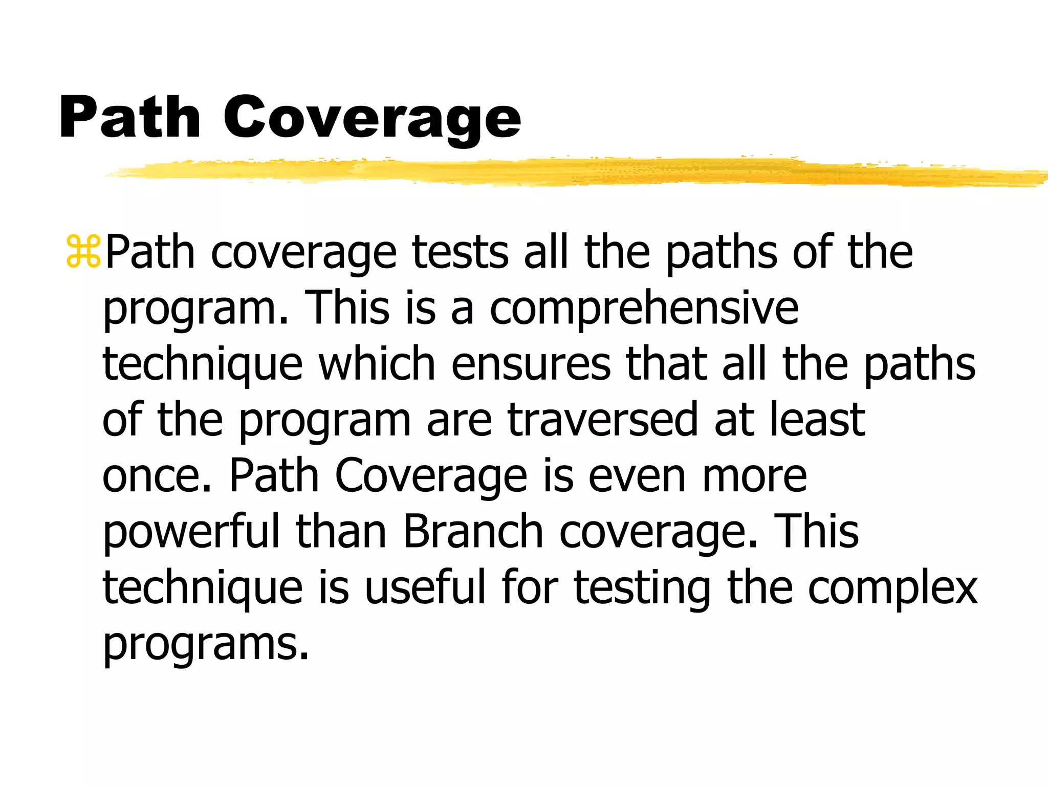 Path Coverage
Path coverage tests all the paths of the
program. This is a comprehensive
technique which ensures that all the paths
of the program are traversed at least
once. Path Coverage is even more
powerful than Branch coverage. This
technique is useful for testing the complex
programs.
 