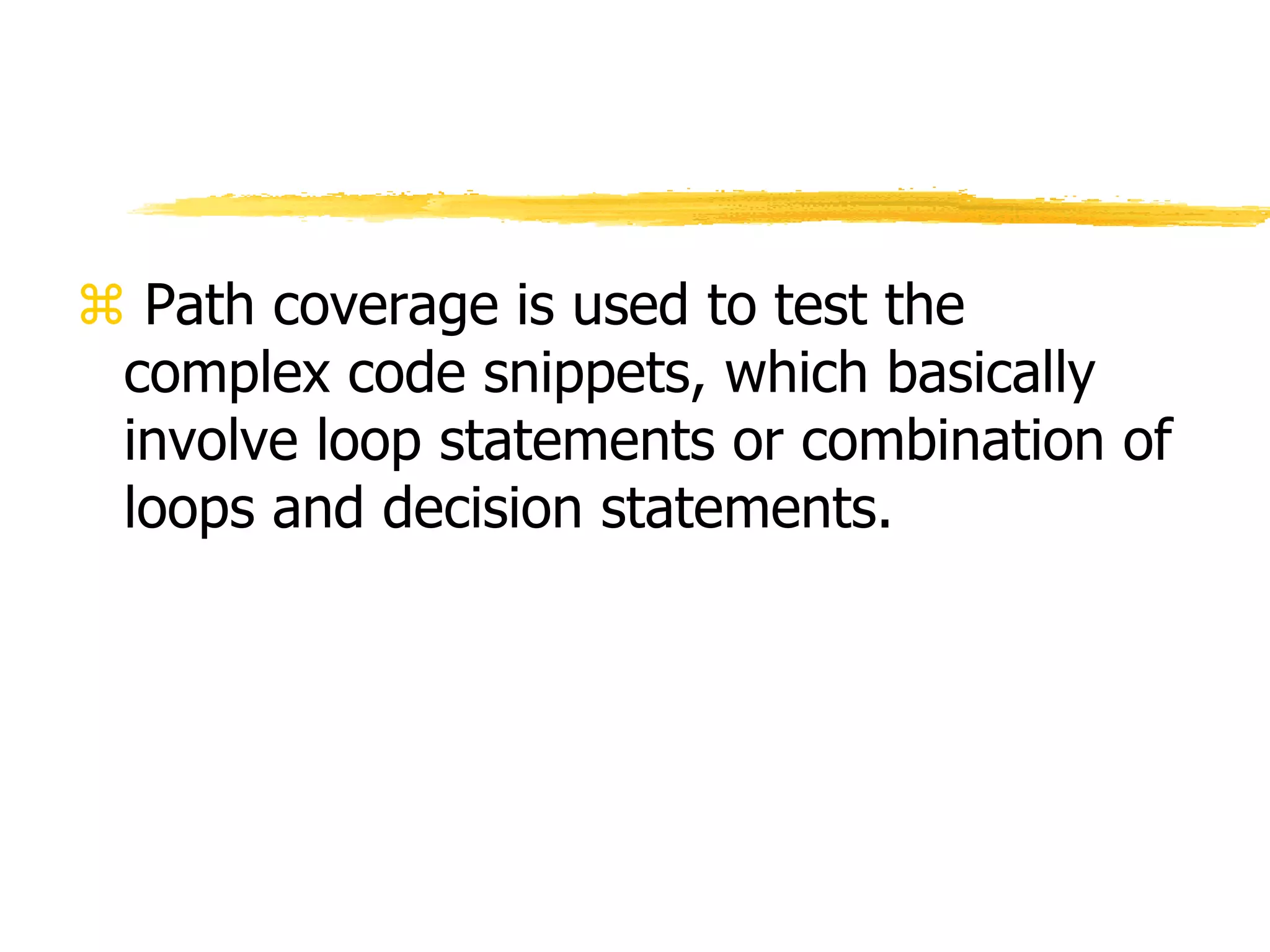  Path coverage is used to test the
complex code snippets, which basically
involve loop statements or combination of
loops and decision statements.
 