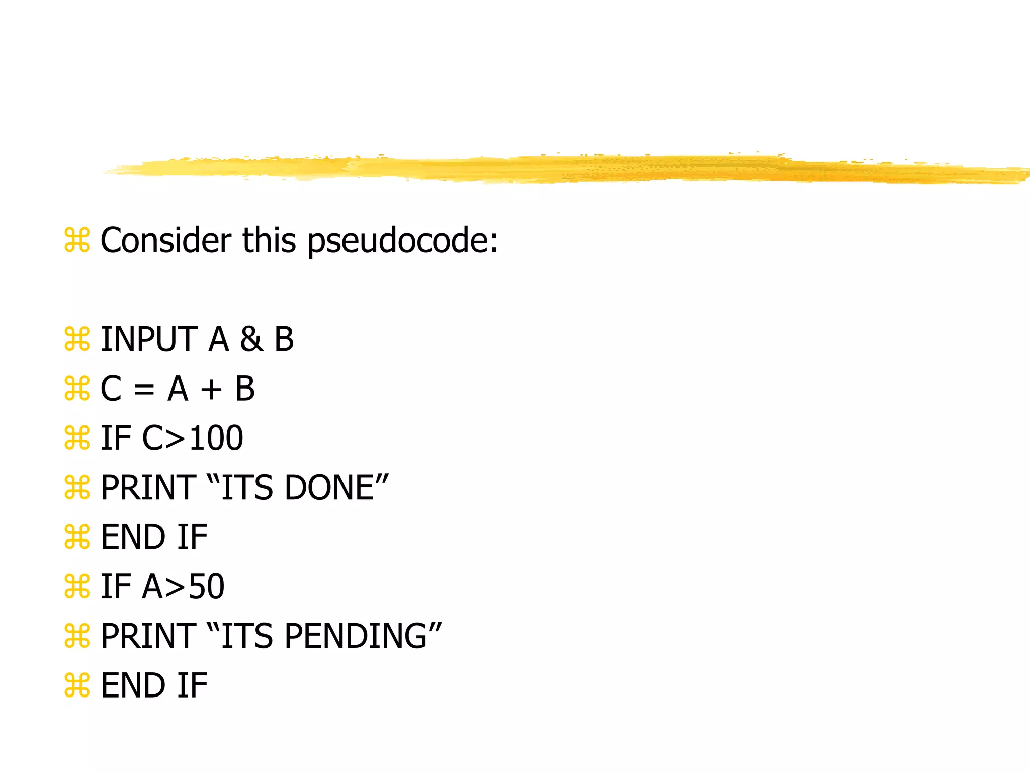  Consider this pseudocode:
 INPUT A & B
 C = A + B
 IF C>100
 PRINT “ITS DONE”
 END IF
 IF A>50
 PRINT “ITS PENDING”
 END IF
 
