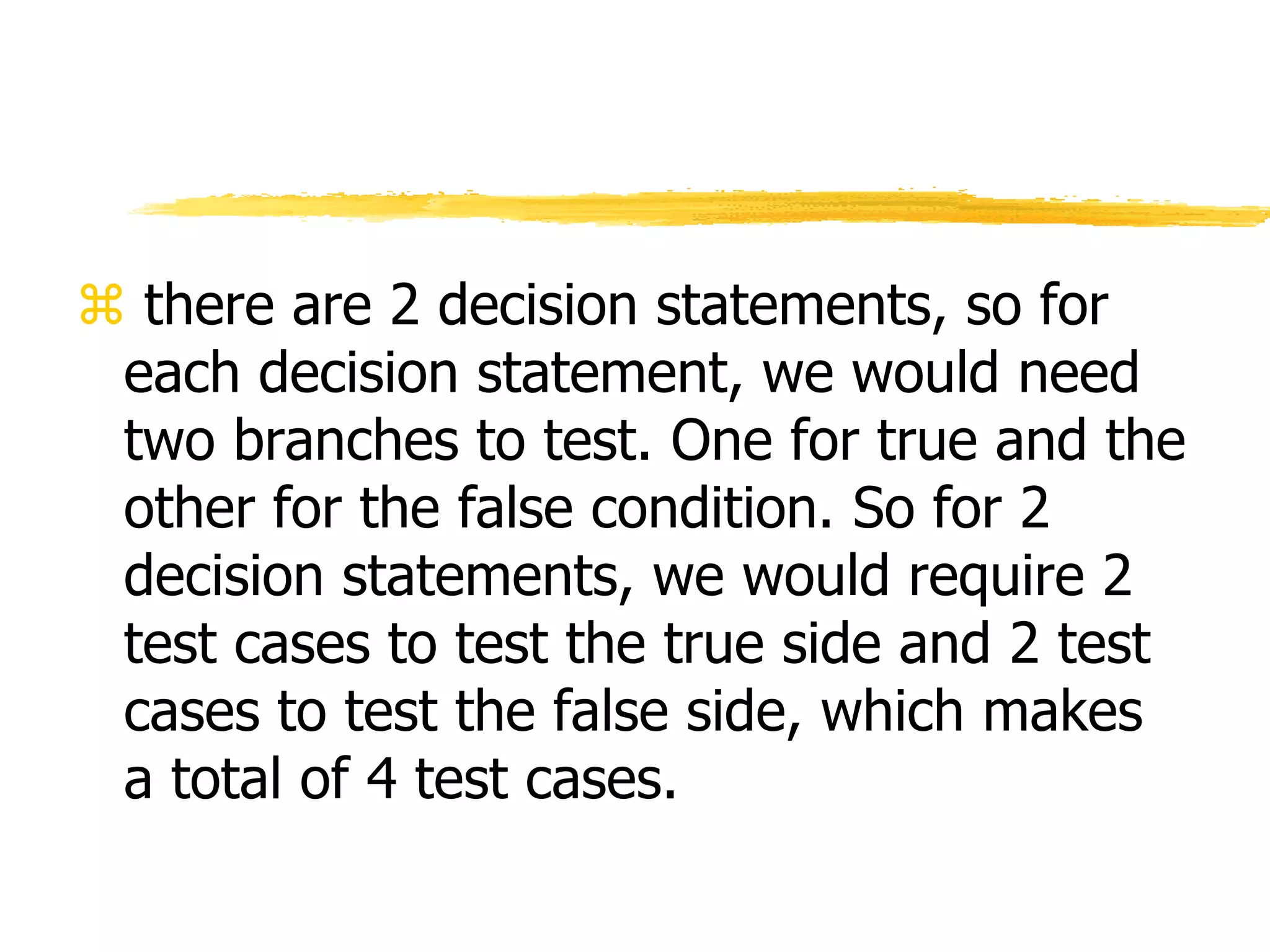  there are 2 decision statements, so for
each decision statement, we would need
two branches to test. One for true and the
other for the false condition. So for 2
decision statements, we would require 2
test cases to test the true side and 2 test
cases to test the false side, which makes
a total of 4 test cases.
 