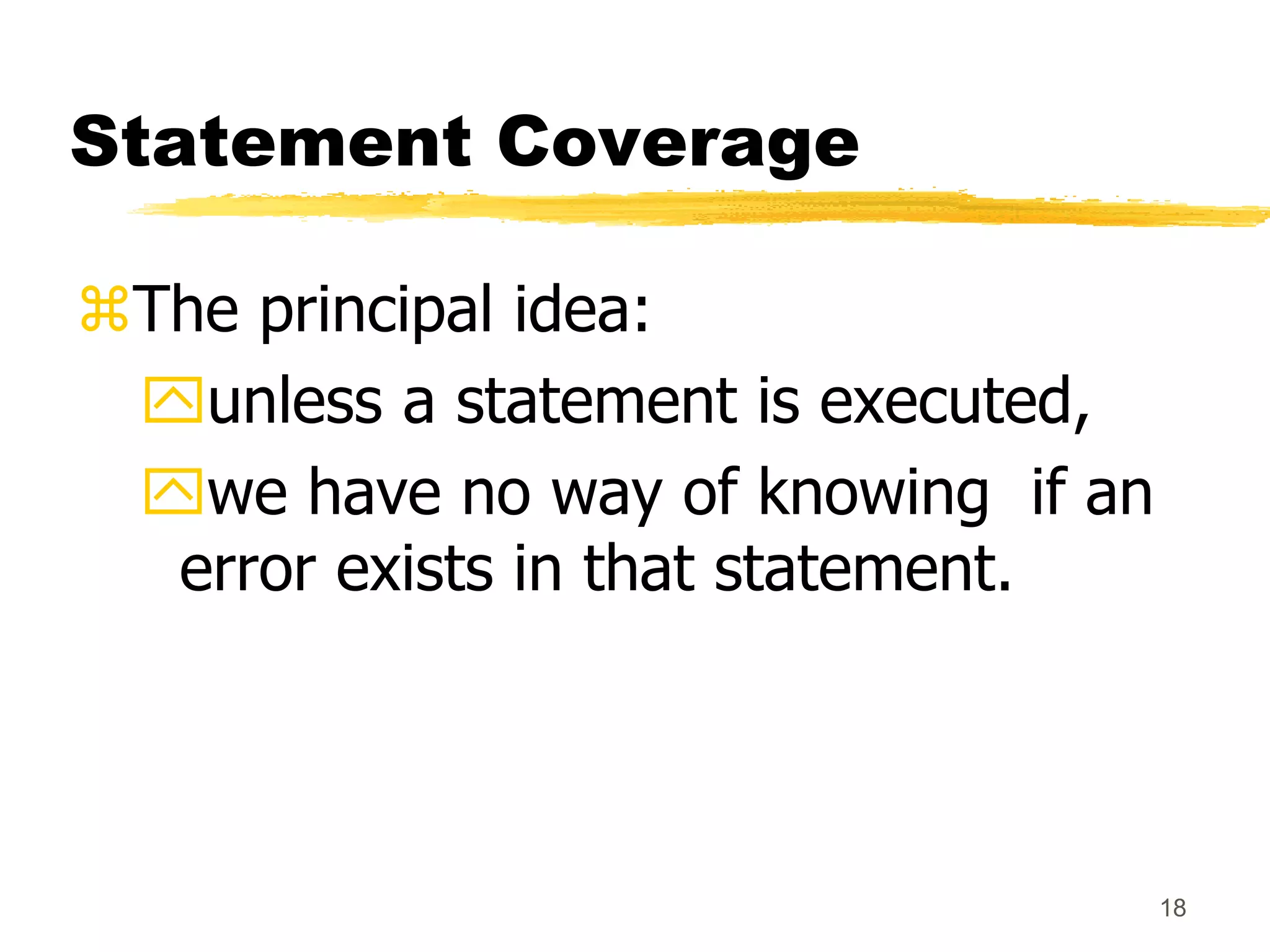 18
Statement Coverage
The principal idea:
unless a statement is executed,
we have no way of knowing if an
error exists in that statement.
 