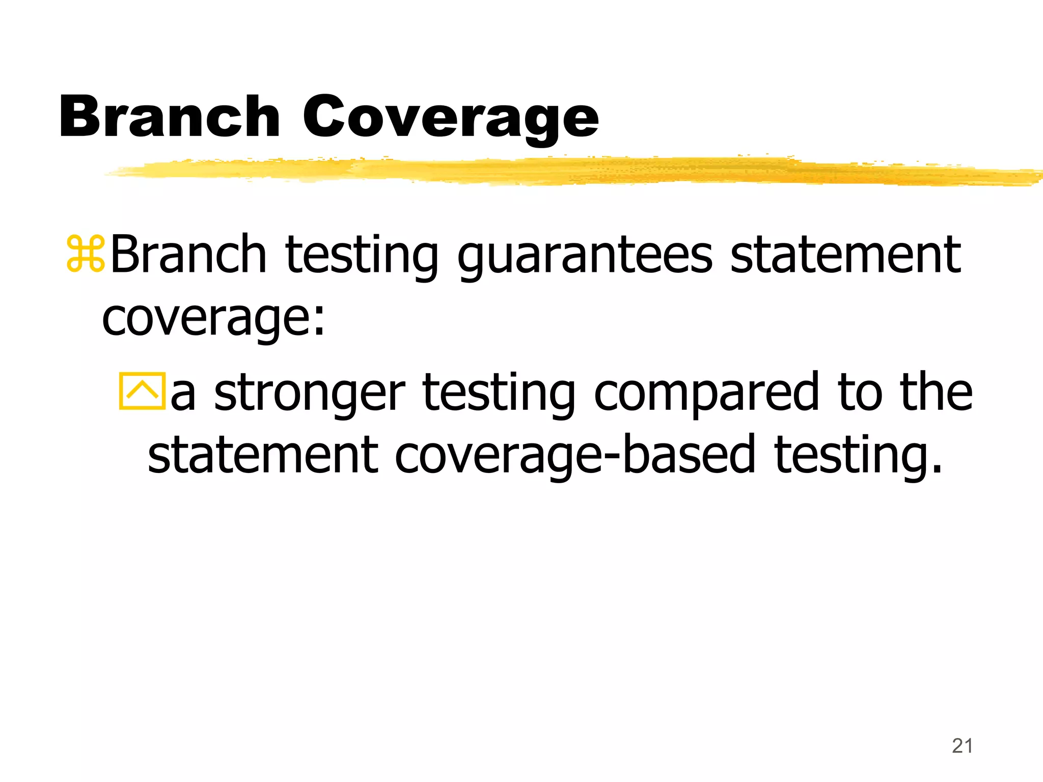 21
Branch Coverage
Branch testing guarantees statement
coverage:
a stronger testing compared to the
statement coverage-based testing.
 