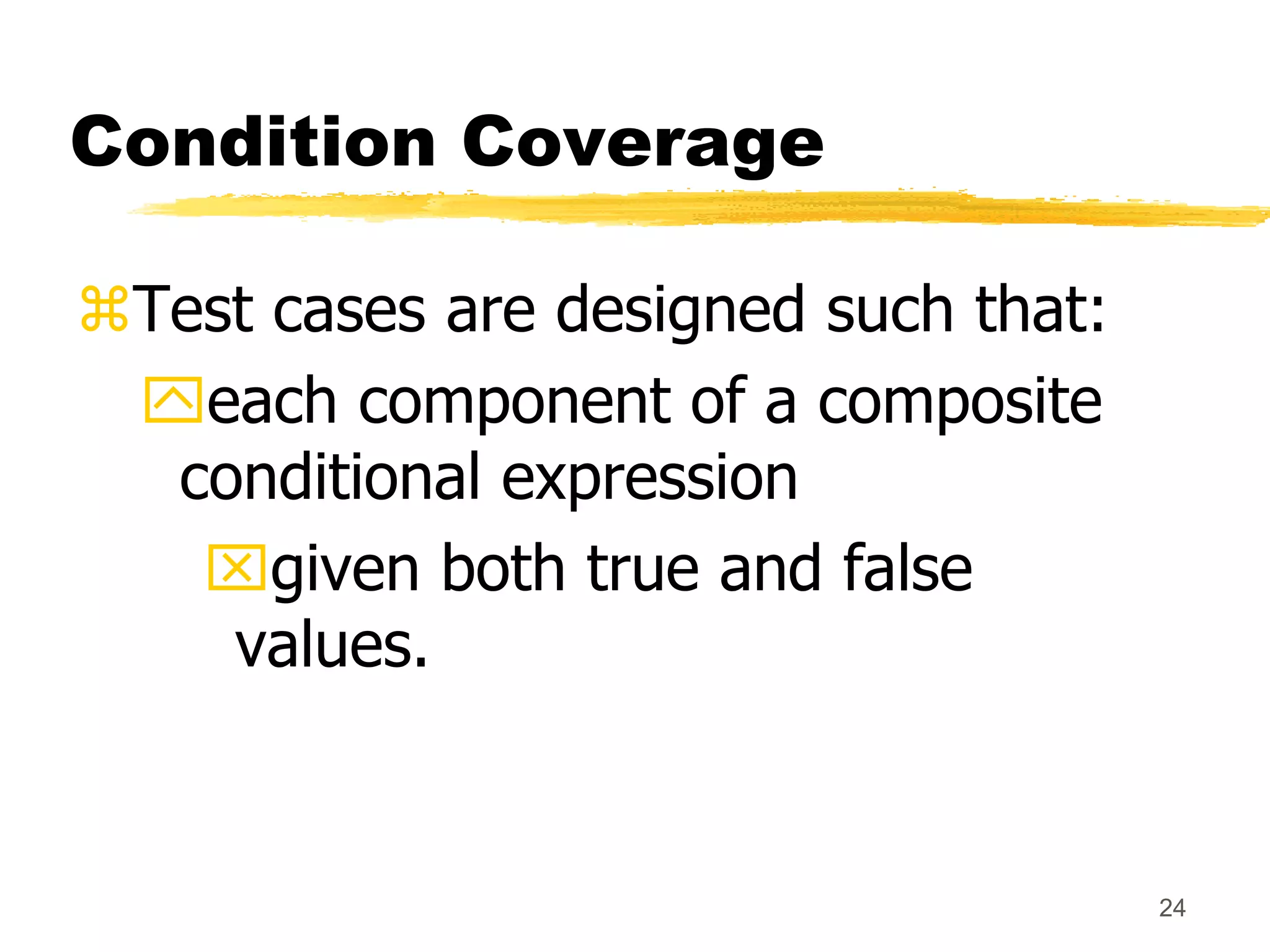 24
Condition Coverage
Test cases are designed such that:
each component of a composite
conditional expression
given both true and false
values.
 