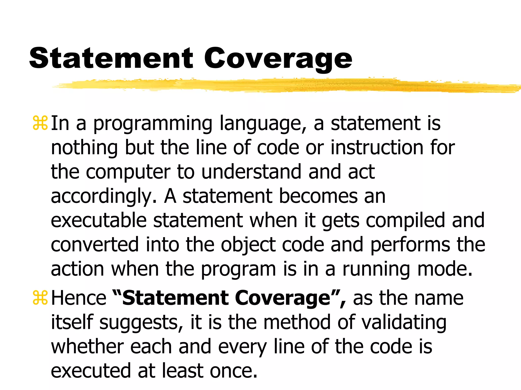 Statement Coverage
In a programming language, a statement is
nothing but the line of code or instruction for
the computer to understand and act
accordingly. A statement becomes an
executable statement when it gets compiled and
converted into the object code and performs the
action when the program is in a running mode.
Hence “Statement Coverage”, as the name
itself suggests, it is the method of validating
whether each and every line of the code is
executed at least once.
 