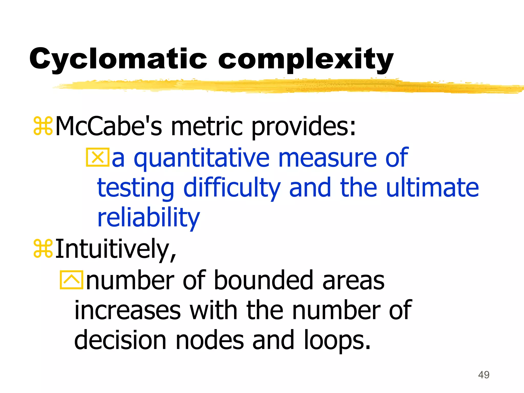 49
Cyclomatic complexity
McCabe's metric provides:
a quantitative measure of
testing difficulty and the ultimate
reliability
Intuitively,
number of bounded areas
increases with the number of
decision nodes and loops.
 