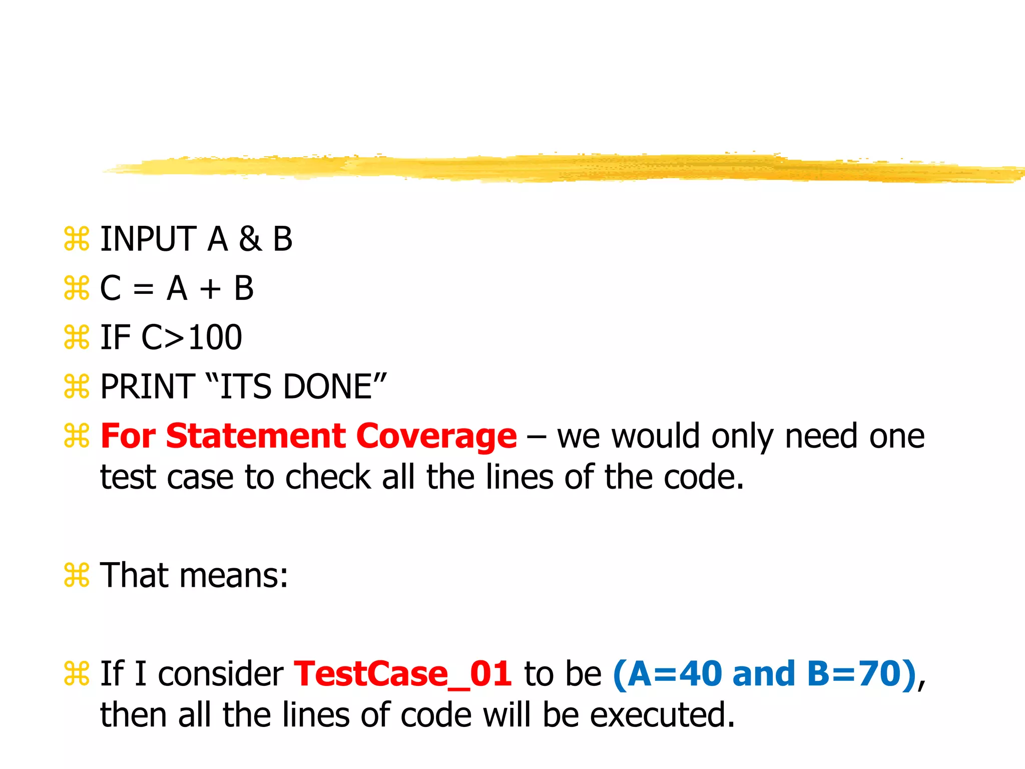  INPUT A & B
 C = A + B
 IF C>100
 PRINT “ITS DONE”
 For Statement Coverage – we would only need one
test case to check all the lines of the code.
 That means:
 If I consider TestCase_01 to be (A=40 and B=70),
then all the lines of code will be executed.
 