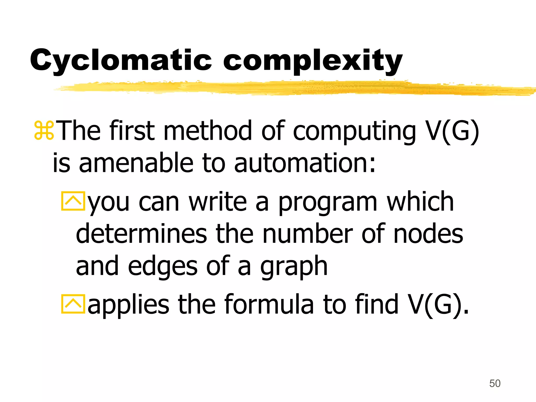 50
Cyclomatic complexity
The first method of computing V(G)
is amenable to automation:
you can write a program which
determines the number of nodes
and edges of a graph
applies the formula to find V(G).
 
