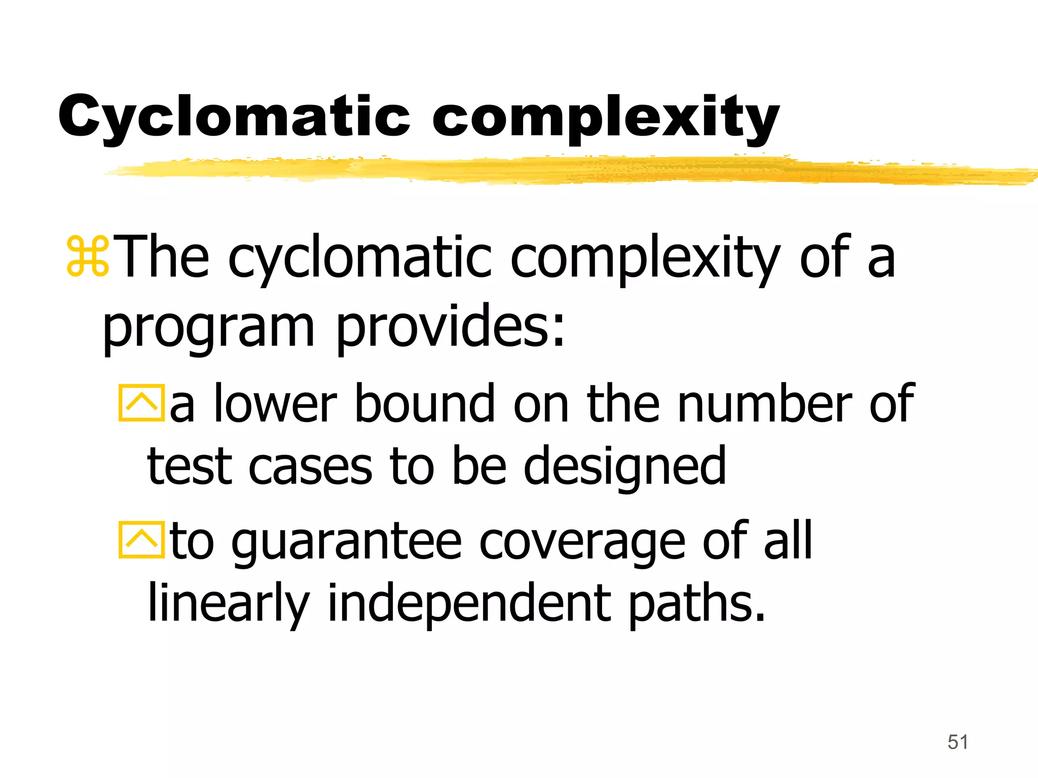 51
Cyclomatic complexity
The cyclomatic complexity of a
program provides:
a lower bound on the number of
test cases to be designed
to guarantee coverage of all
linearly independent paths.
 