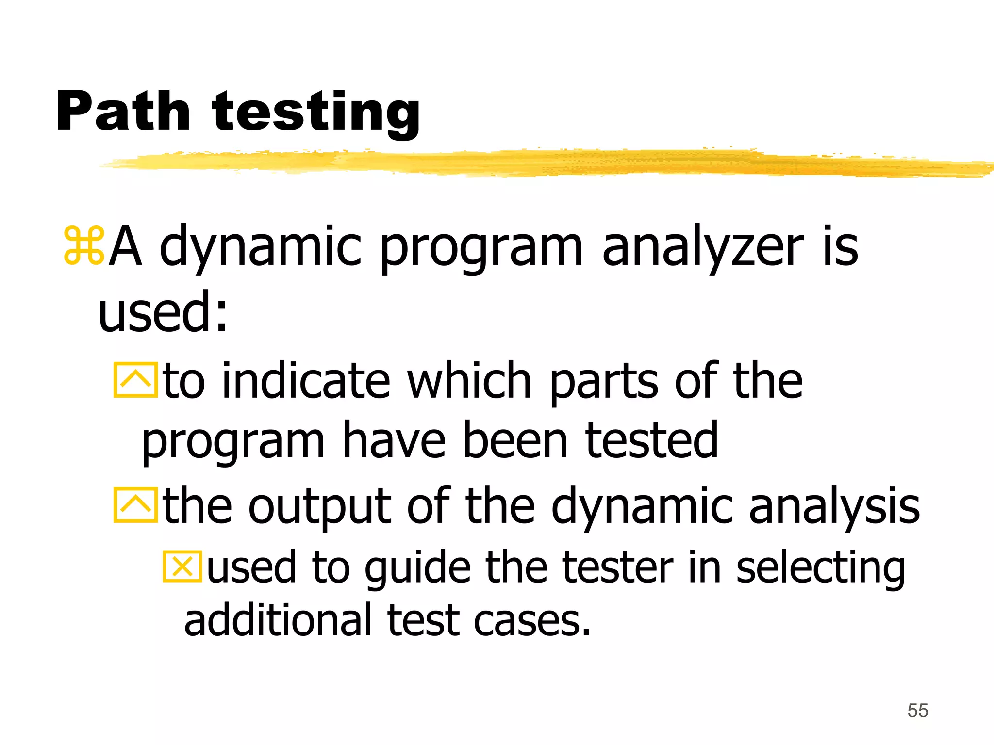 55
Path testing
A dynamic program analyzer is
used:
to indicate which parts of the
program have been tested
the output of the dynamic analysis
used to guide the tester in selecting
additional test cases.
 
