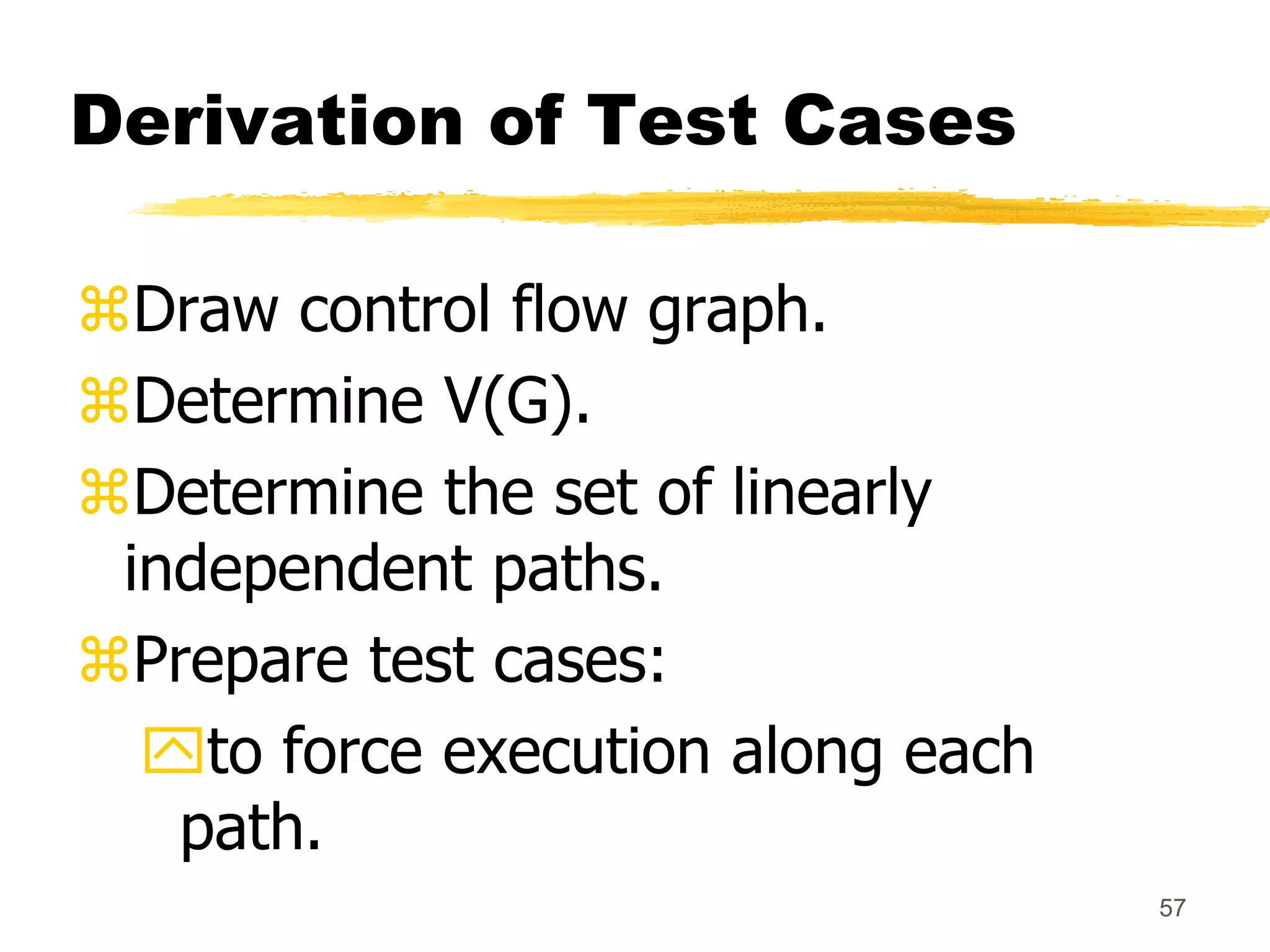57
Derivation of Test Cases
Draw control flow graph.
Determine V(G).
Determine the set of linearly
independent paths.
Prepare test cases:
to force execution along each
path.
 