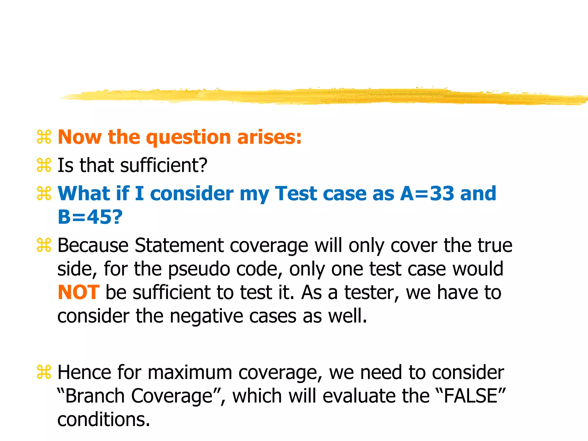  Now the question arises:
 Is that sufficient?
 What if I consider my Test case as A=33 and
B=45?
 Because Statement coverage will only cover the true
side, for the pseudo code, only one test case would
NOT be sufficient to test it. As a tester, we have to
consider the negative cases as well.
 Hence for maximum coverage, we need to consider
“Branch Coverage”, which will evaluate the “FALSE”
conditions.
 