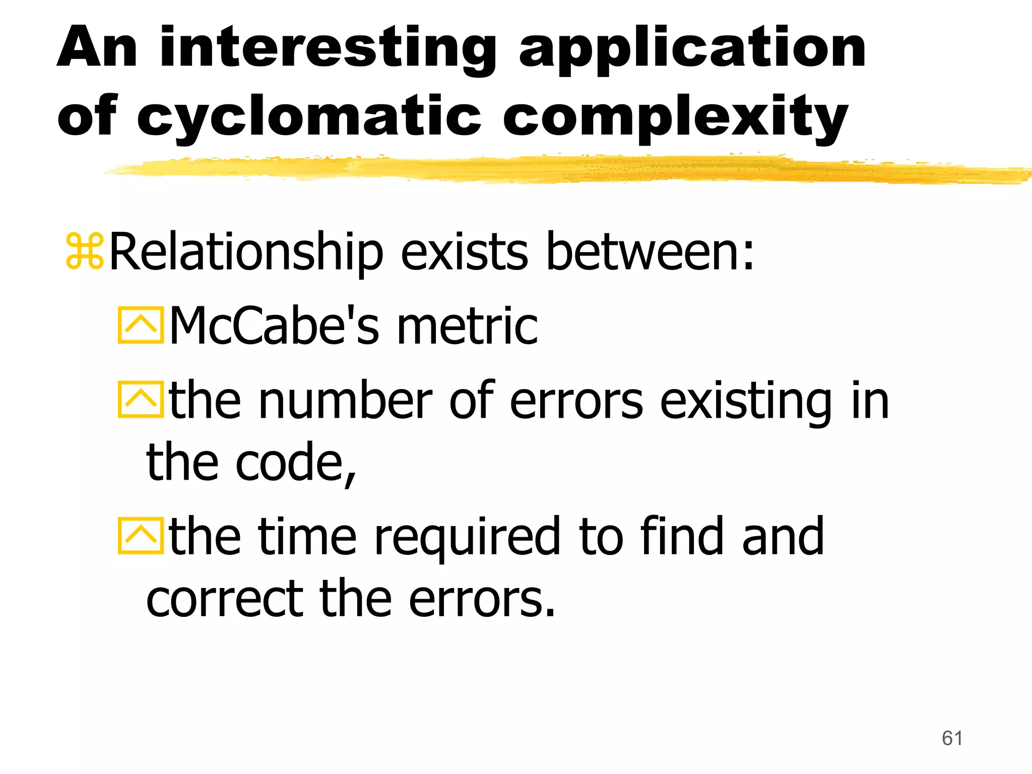 61
An interesting application
of cyclomatic complexity
Relationship exists between:
McCabe's metric
the number of errors existing in
the code,
the time required to find and
correct the errors.
 