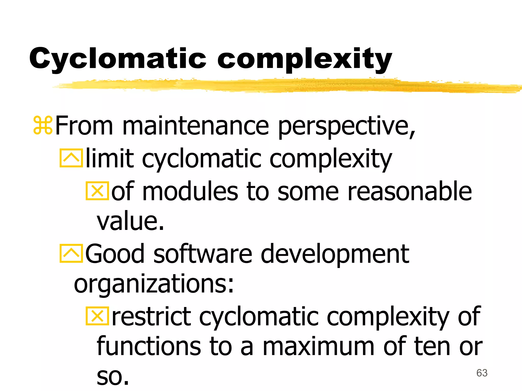 63
Cyclomatic complexity
From maintenance perspective,
limit cyclomatic complexity
of modules to some reasonable
value.
Good software development
organizations:
restrict cyclomatic complexity of
functions to a maximum of ten or
so.
 