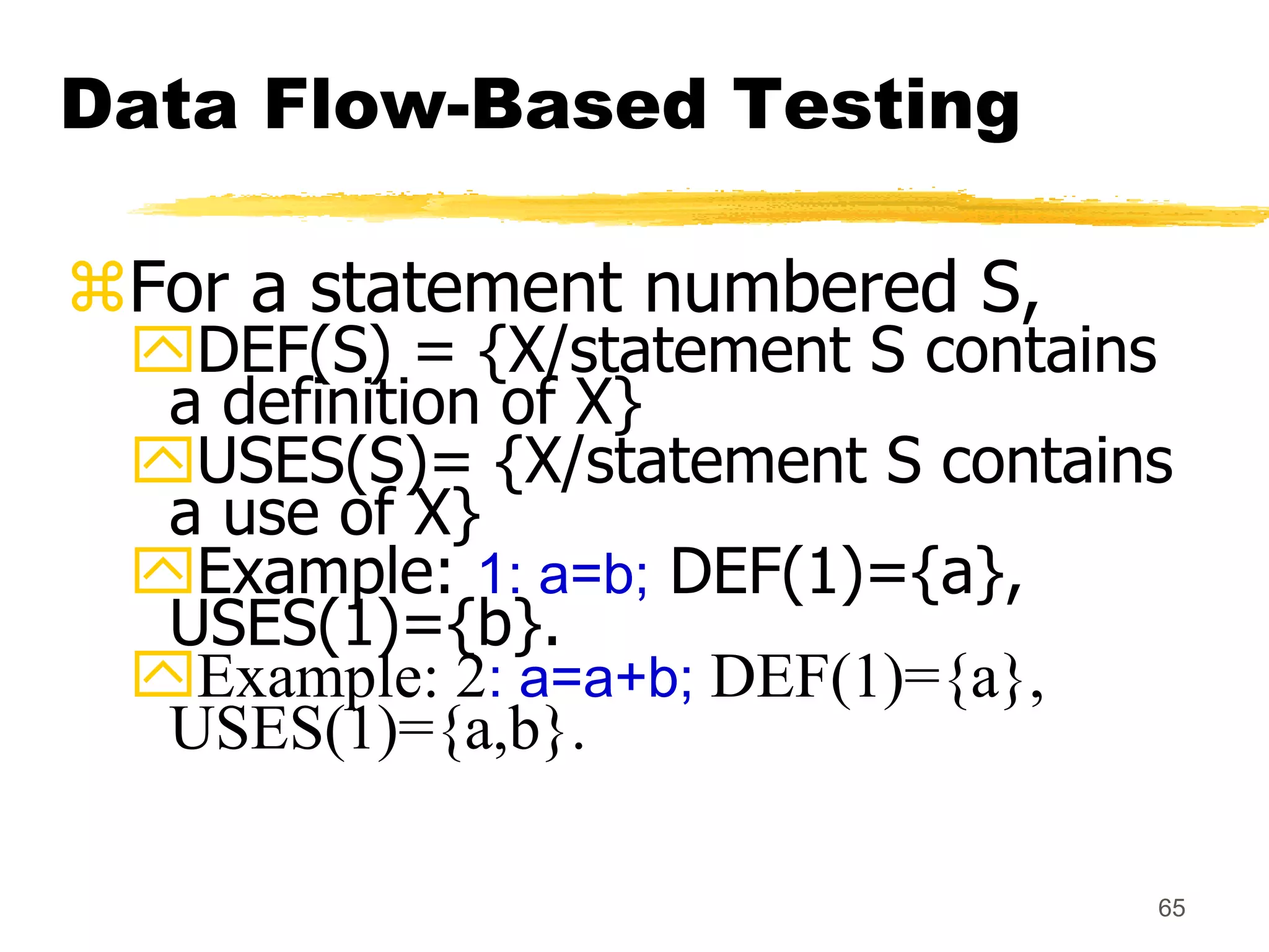 65
Data Flow-Based Testing
For a statement numbered S,
DEF(S) = {X/statement S contains
a definition of X}
USES(S)= {X/statement S contains
a use of X}
Example: 1: a=b; DEF(1)={a},
USES(1)={b}.
Example: 2: a=a+b; DEF(1)={a},
USES(1)={a,b}.
 