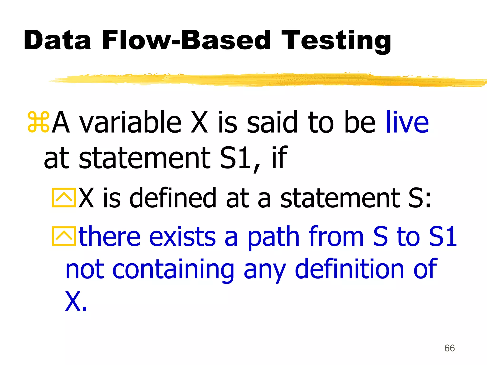 66
Data Flow-Based Testing
A variable X is said to be live
at statement S1, if
X is defined at a statement S:
there exists a path from S to S1
not containing any definition of
X.
 