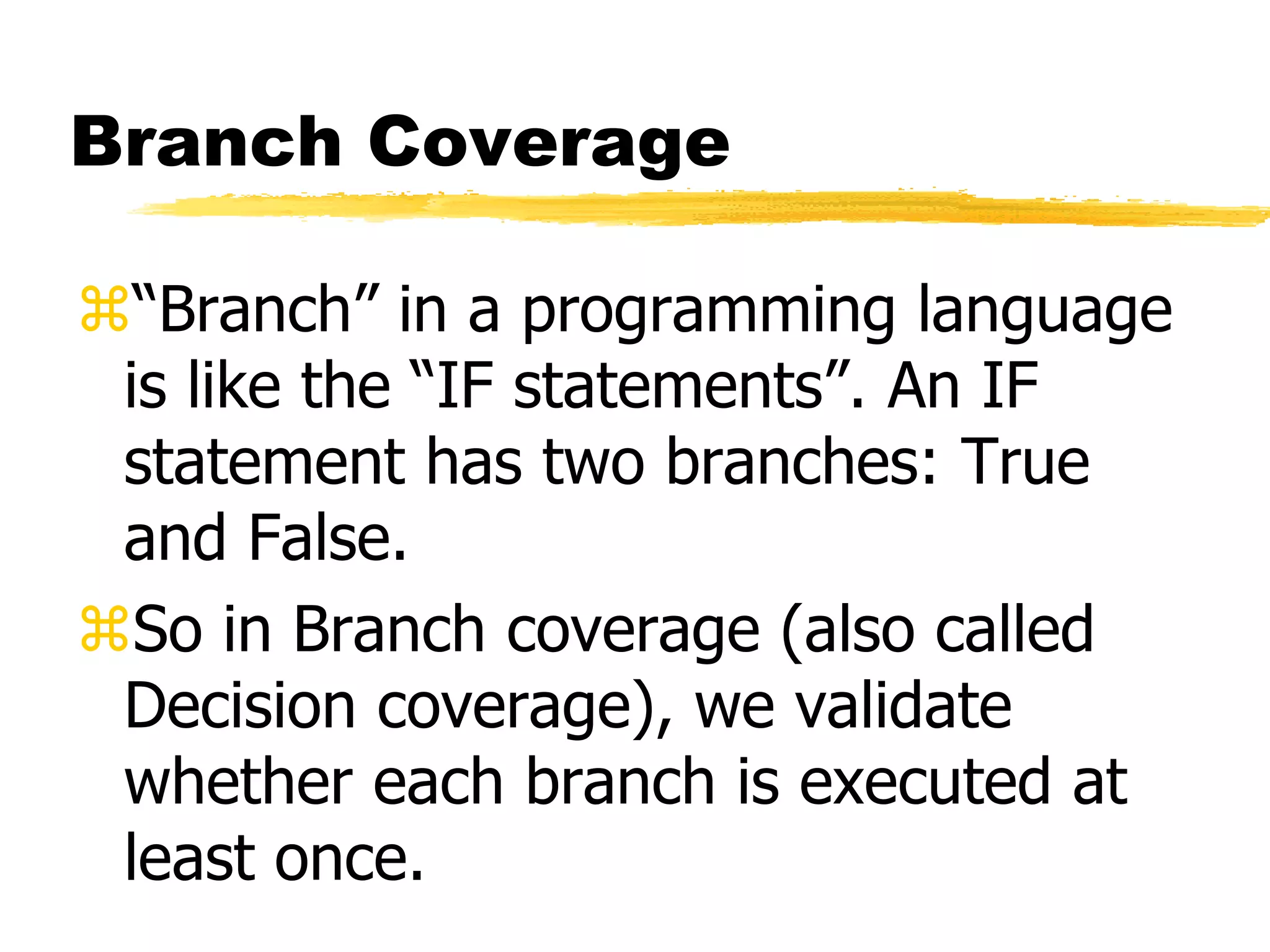 Branch Coverage
“Branch” in a programming language
is like the “IF statements”. An IF
statement has two branches: True
and False.
So in Branch coverage (also called
Decision coverage), we validate
whether each branch is executed at
least once.
 