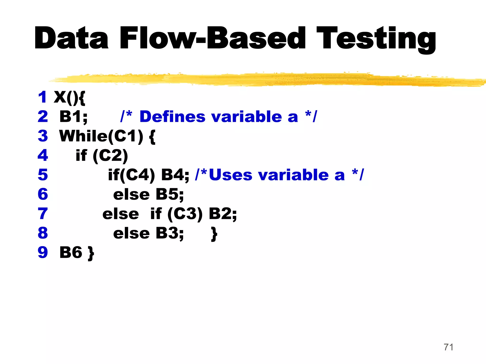 71
1 X(){
2 B1; /* Defines variable a */
3 While(C1) {
4 if (C2)
5 if(C4) B4; /*Uses variable a */
6 else B5;
7 else if (C3) B2;
8 else B3; }
9 B6 }
Data Flow-Based Testing
 