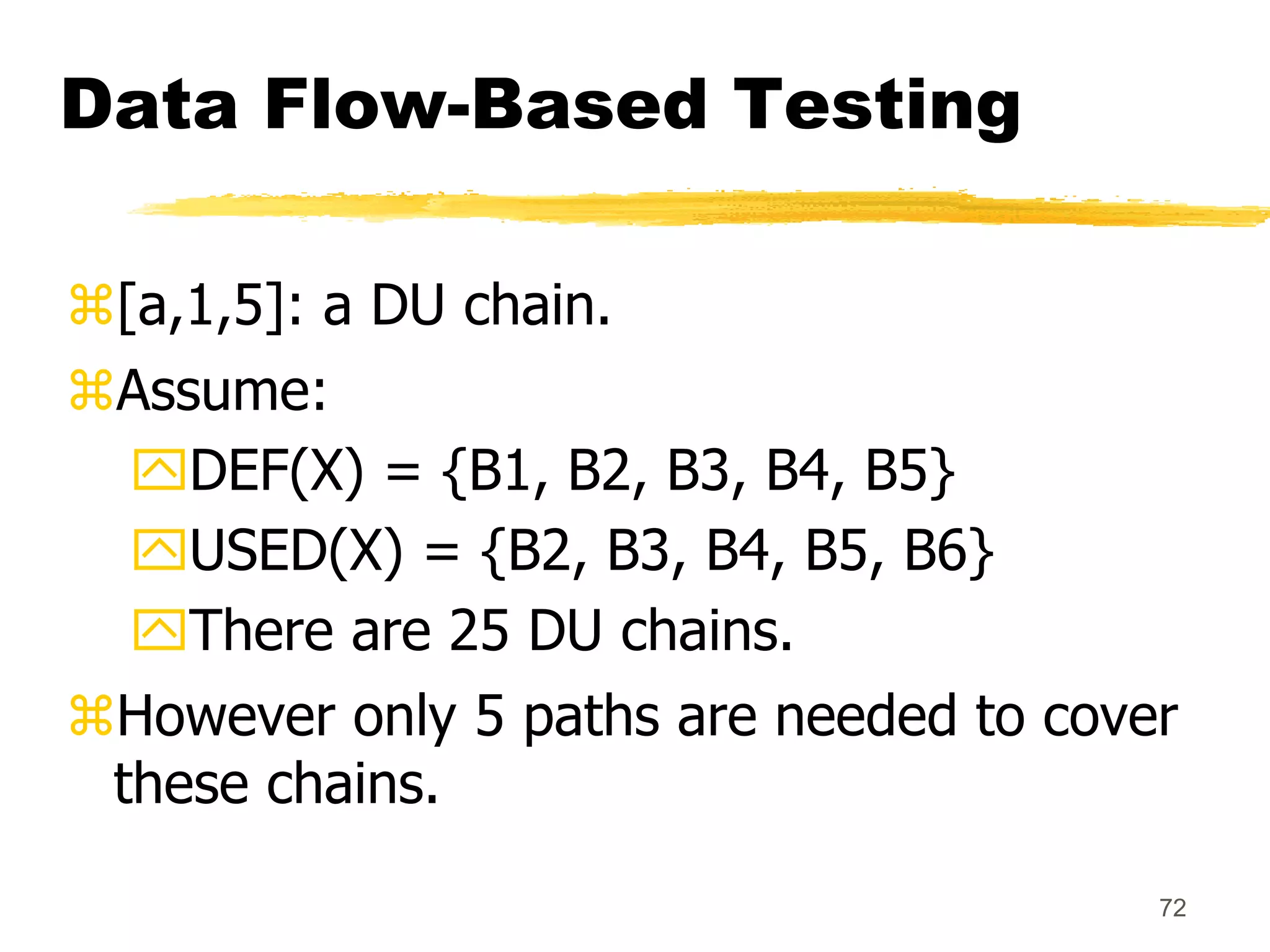 72
Data Flow-Based Testing
[a,1,5]: a DU chain.
Assume:
DEF(X) = {B1, B2, B3, B4, B5}
USED(X) = {B2, B3, B4, B5, B6}
There are 25 DU chains.
However only 5 paths are needed to cover
these chains.
 