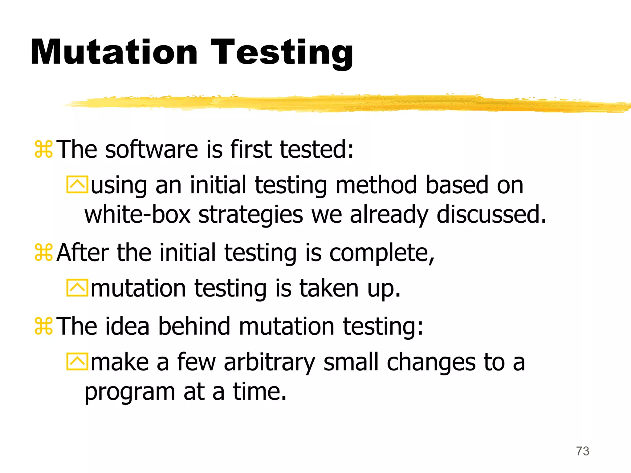 73
Mutation Testing
The software is first tested:
using an initial testing method based on
white-box strategies we already discussed.
After the initial testing is complete,
mutation testing is taken up.
The idea behind mutation testing:
make a few arbitrary small changes to a
program at a time.
 