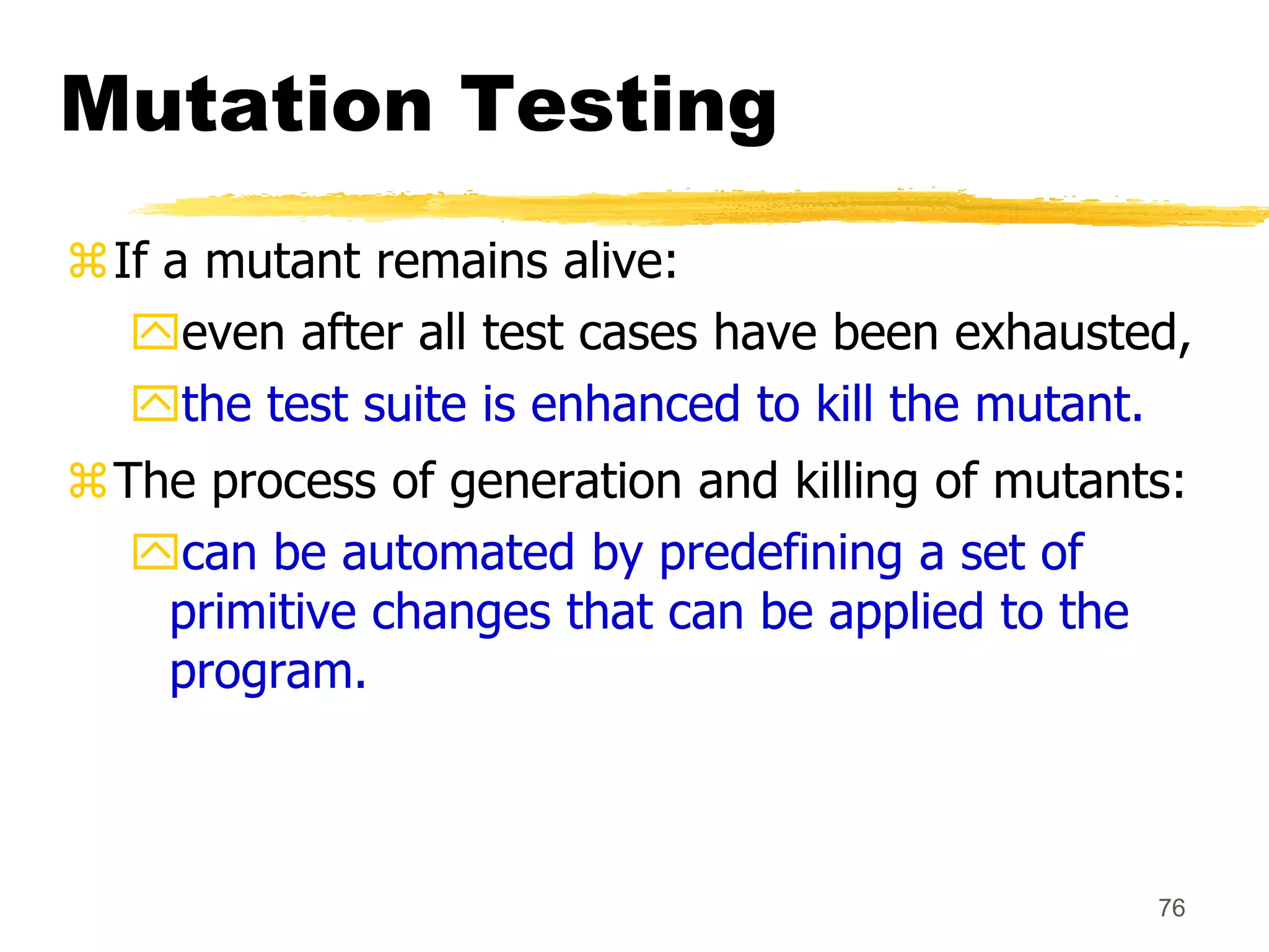 76
Mutation Testing
If a mutant remains alive:
even after all test cases have been exhausted,
the test suite is enhanced to kill the mutant.
The process of generation and killing of mutants:
can be automated by predefining a set of
primitive changes that can be applied to the
program.
 