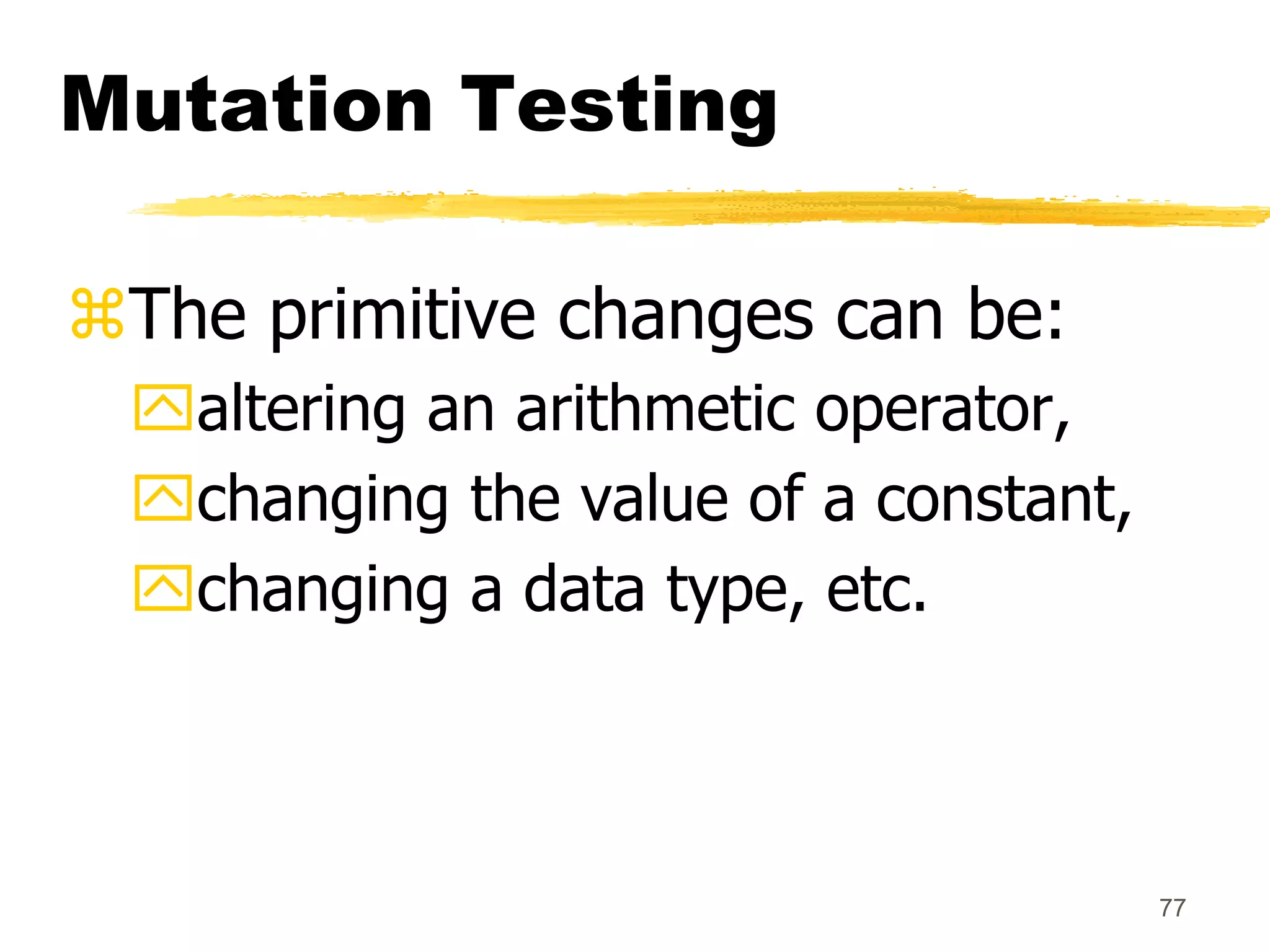 77
Mutation Testing
The primitive changes can be:
altering an arithmetic operator,
changing the value of a constant,
changing a data type, etc.
 