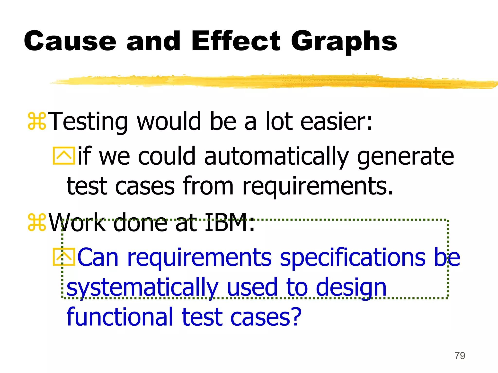 79
Cause and Effect Graphs
Testing would be a lot easier:
if we could automatically generate
test cases from requirements.
Work done at IBM:
Can requirements specifications be
systematically used to design
functional test cases?
 