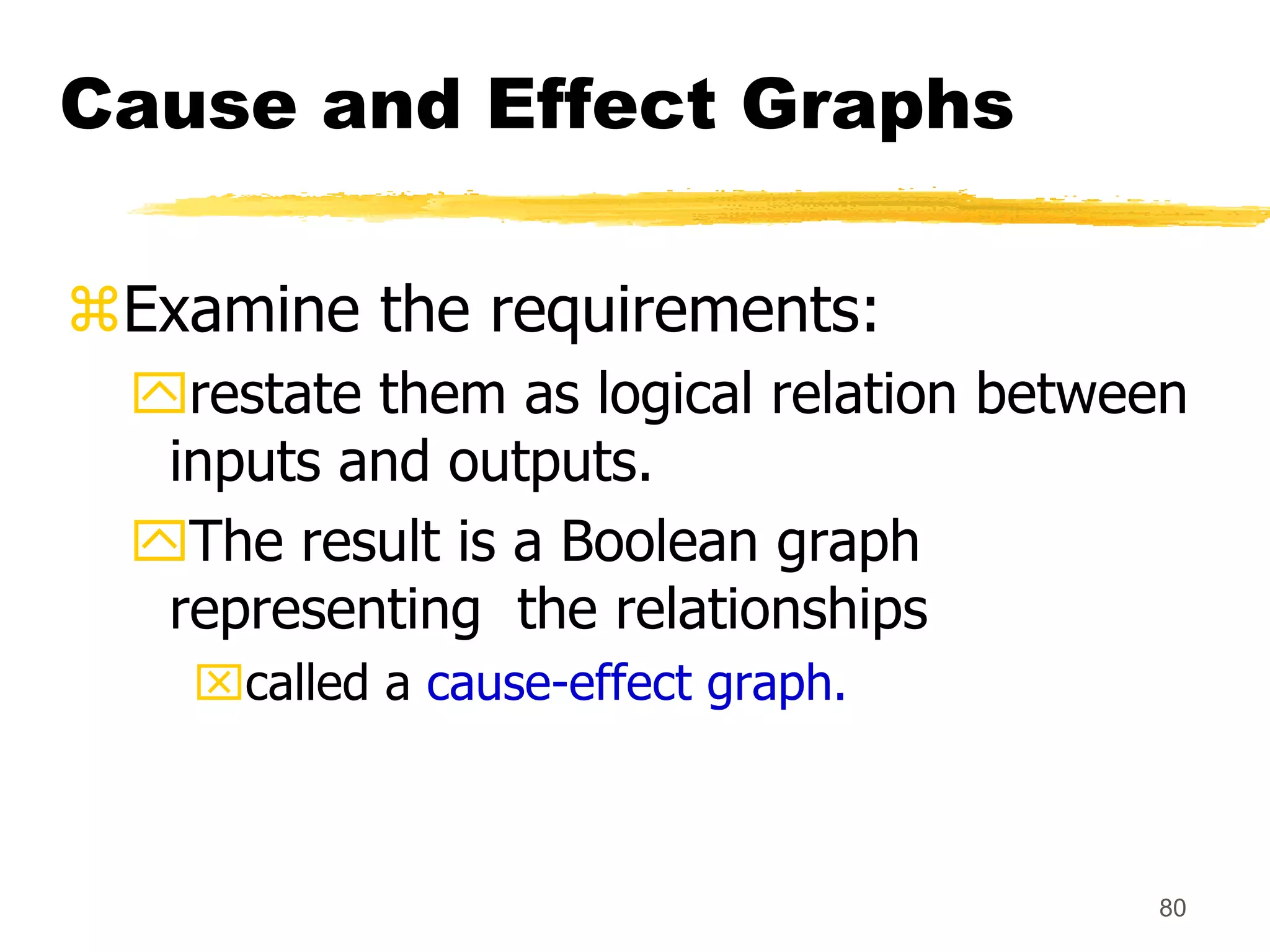 80
Cause and Effect Graphs
Examine the requirements:
restate them as logical relation between
inputs and outputs.
The result is a Boolean graph
representing the relationships
called a cause-effect graph.
 