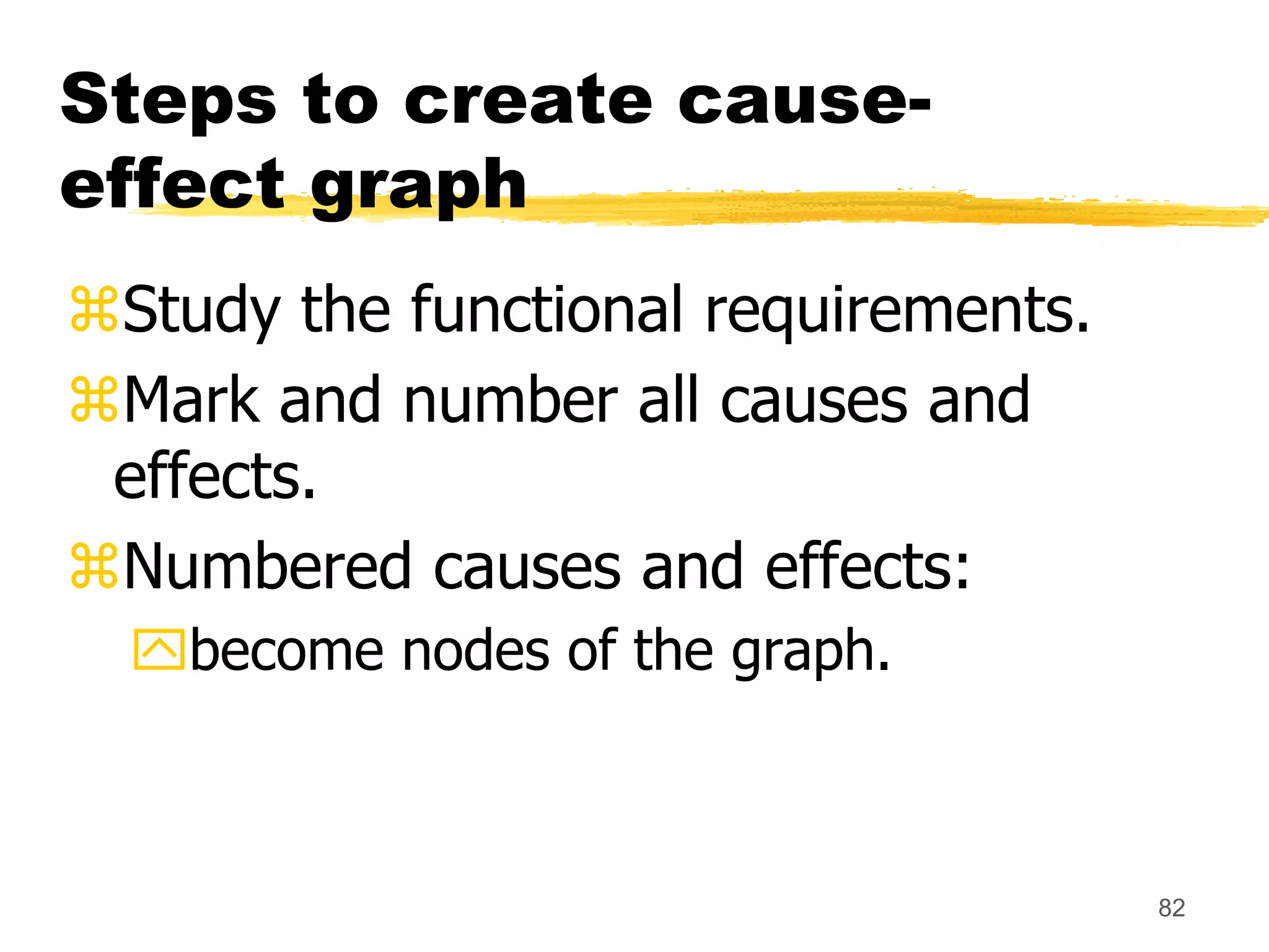 82
Steps to create cause-
effect graph
Study the functional requirements.
Mark and number all causes and
effects.
Numbered causes and effects:
become nodes of the graph.
 