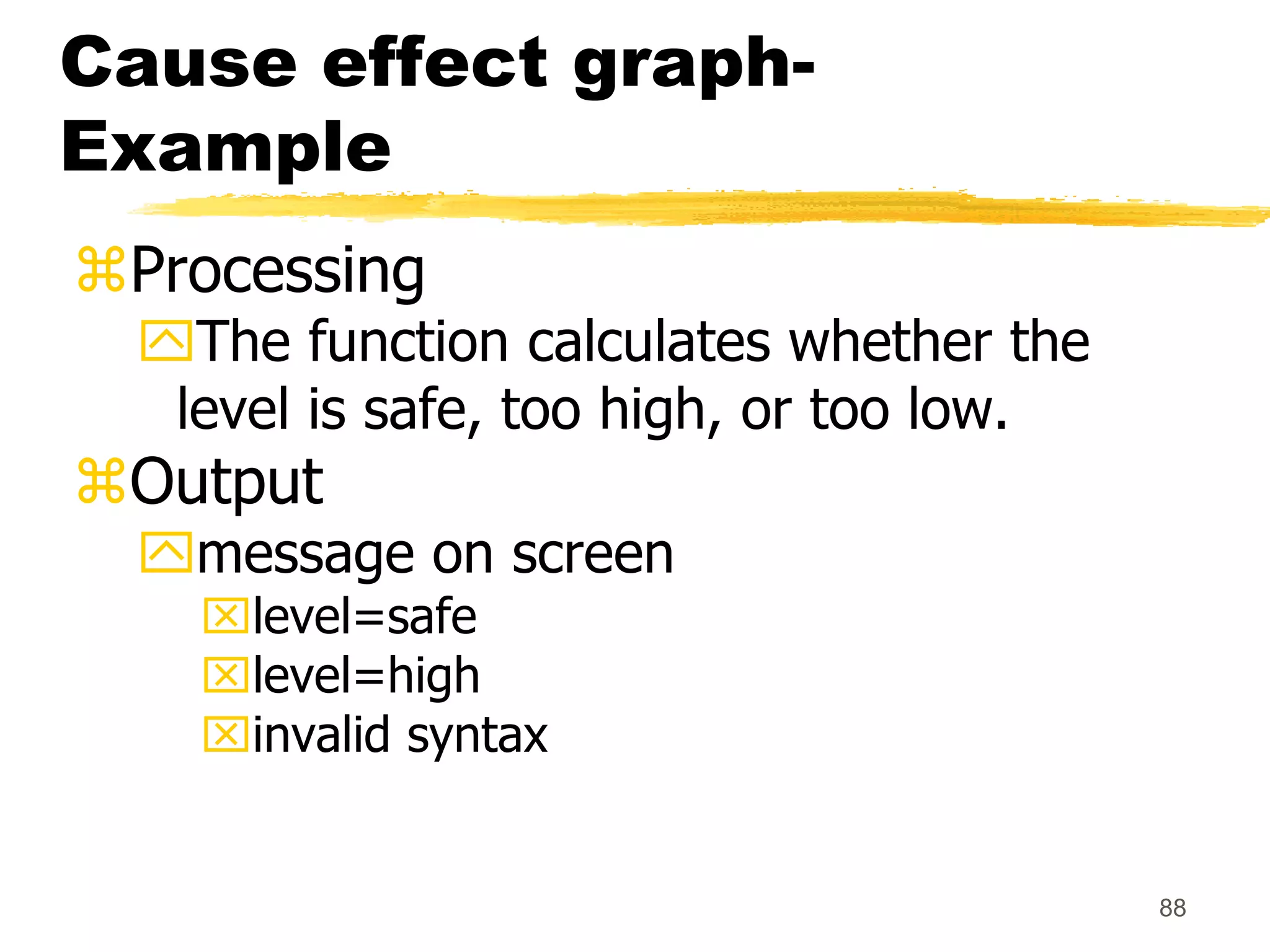 88
Cause effect graph-
Example
Processing
The function calculates whether the
level is safe, too high, or too low.
Output
message on screen
level=safe
level=high
invalid syntax
 