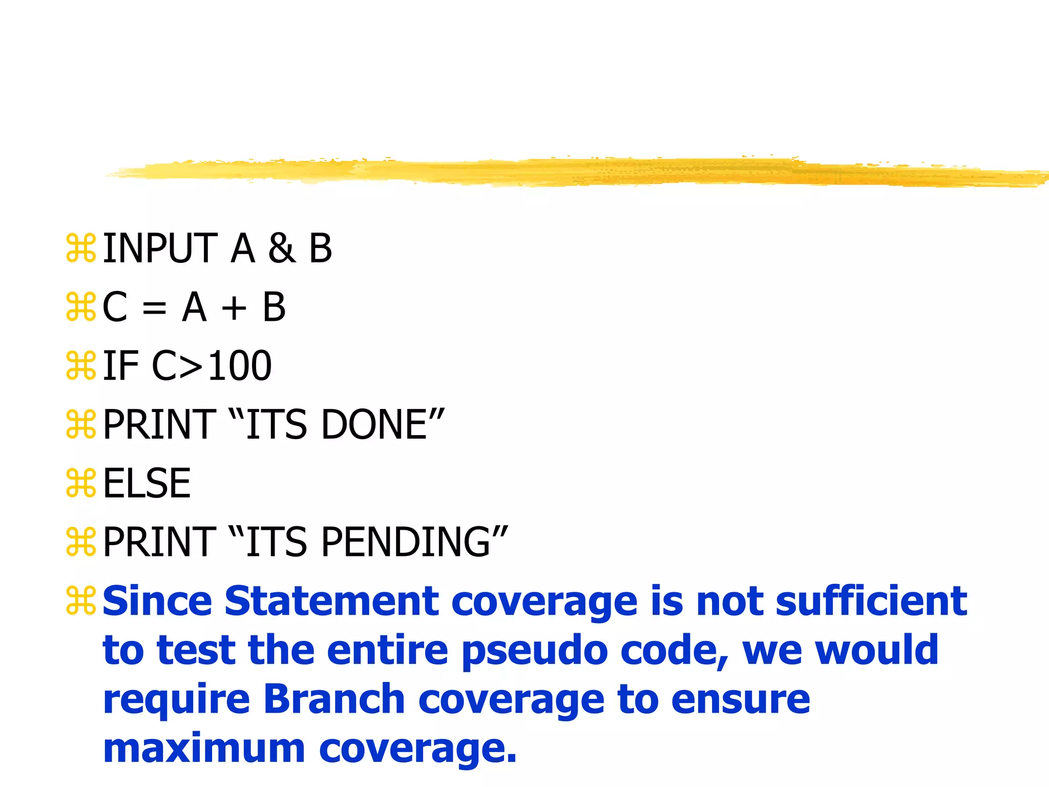 INPUT A & B
C = A + B
IF C>100
PRINT “ITS DONE”
ELSE
PRINT “ITS PENDING”
Since Statement coverage is not sufficient
to test the entire pseudo code, we would
require Branch coverage to ensure
maximum coverage.
 
