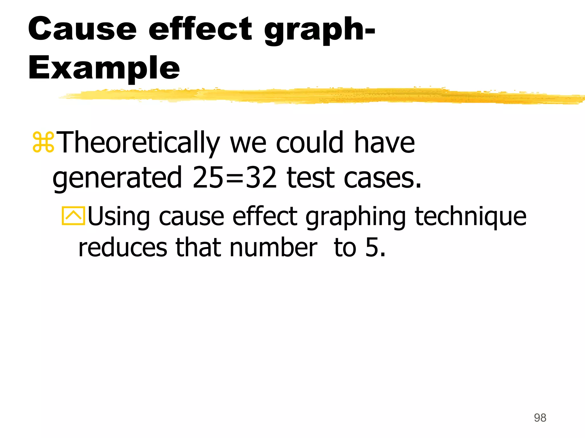 98
Cause effect graph-
Example
Theoretically we could have
generated 25=32 test cases.
Using cause effect graphing technique
reduces that number to 5.
 