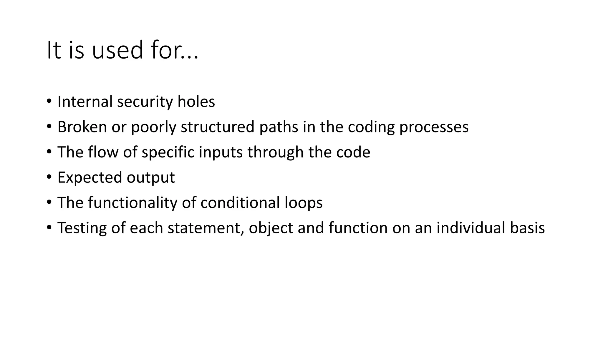 It is used for...
• Internal security holes
• Broken or poorly structured paths in the coding processes
• The flow of specific inputs through the code
• Expected output
• The functionality of conditional loops
• Testing of each statement, object and function on an individual basis
 