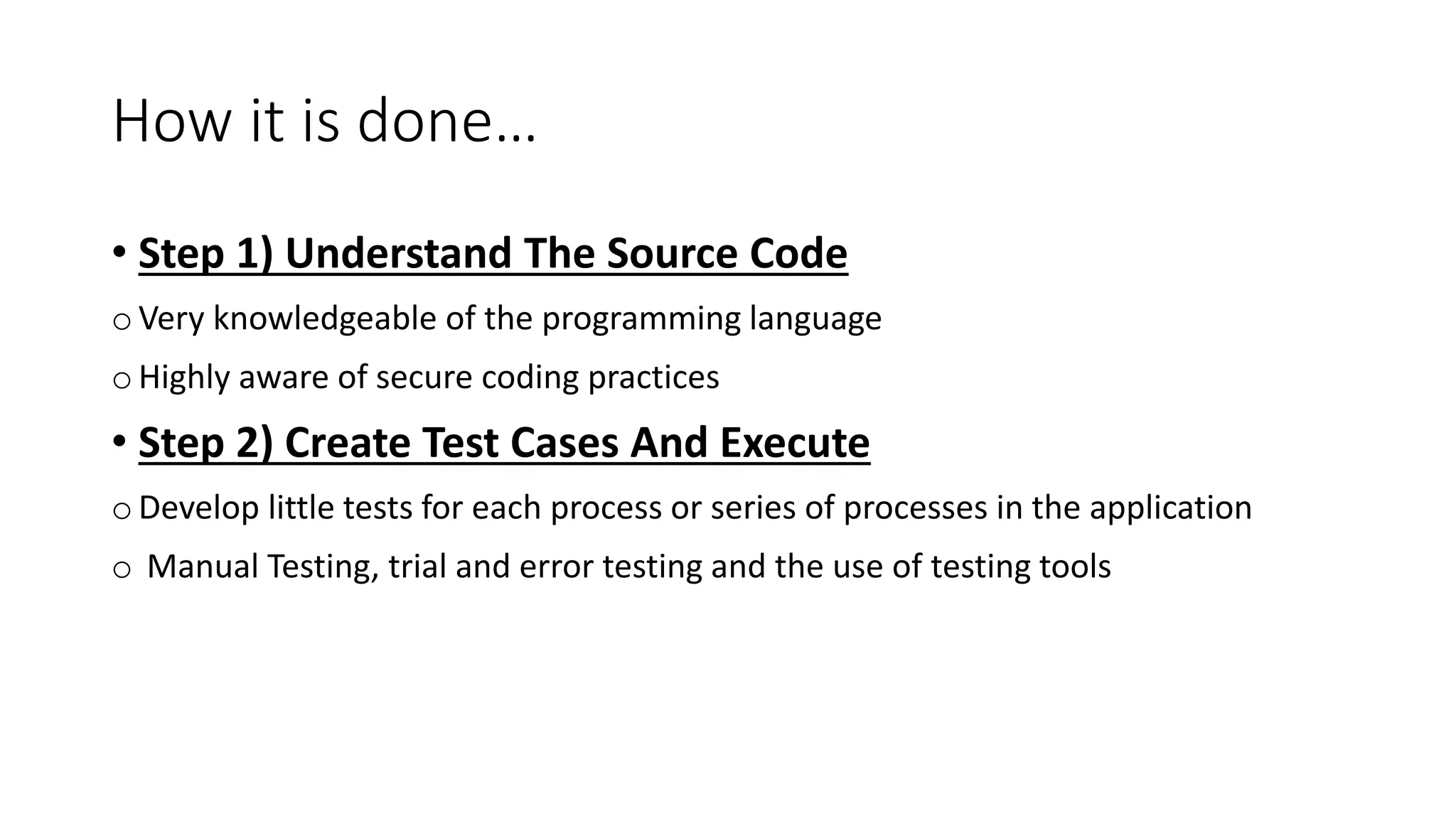 How it is done…
• Step 1) Understand The Source Code
o Very knowledgeable of the programming language
o Highly aware of secure coding practices
• Step 2) Create Test Cases And Execute
o Develop little tests for each process or series of processes in the application
o Manual Testing, trial and error testing and the use of testing tools
 