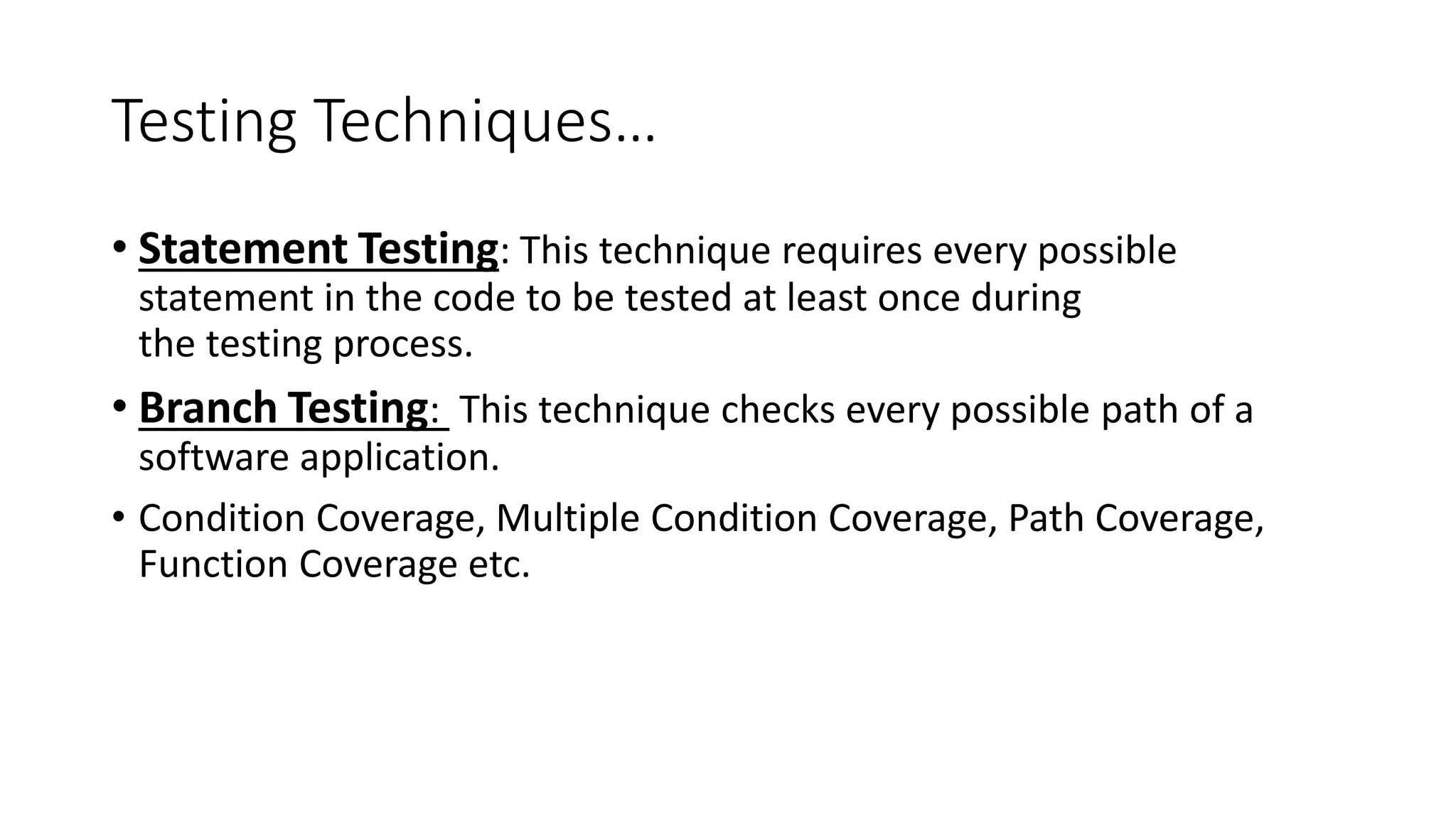 Testing Techniques…
• Statement Testing: This technique requires every possible
statement in the code to be tested at least once during
the testing process.
• Branch Testing: This technique checks every possible path of a
software application.
• Condition Coverage, Multiple Condition Coverage, Path Coverage,
Function Coverage etc.
 