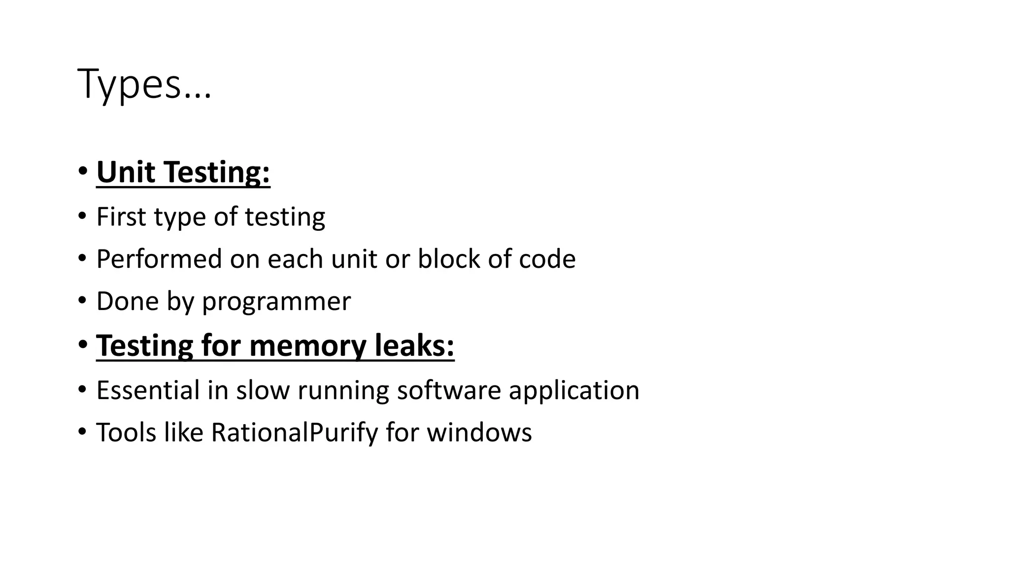 Types…
• Unit Testing:
• First type of testing
• Performed on each unit or block of code
• Done by programmer
• Testing for memory leaks:
• Essential in slow running software application
• Tools like RationalPurify for windows
 