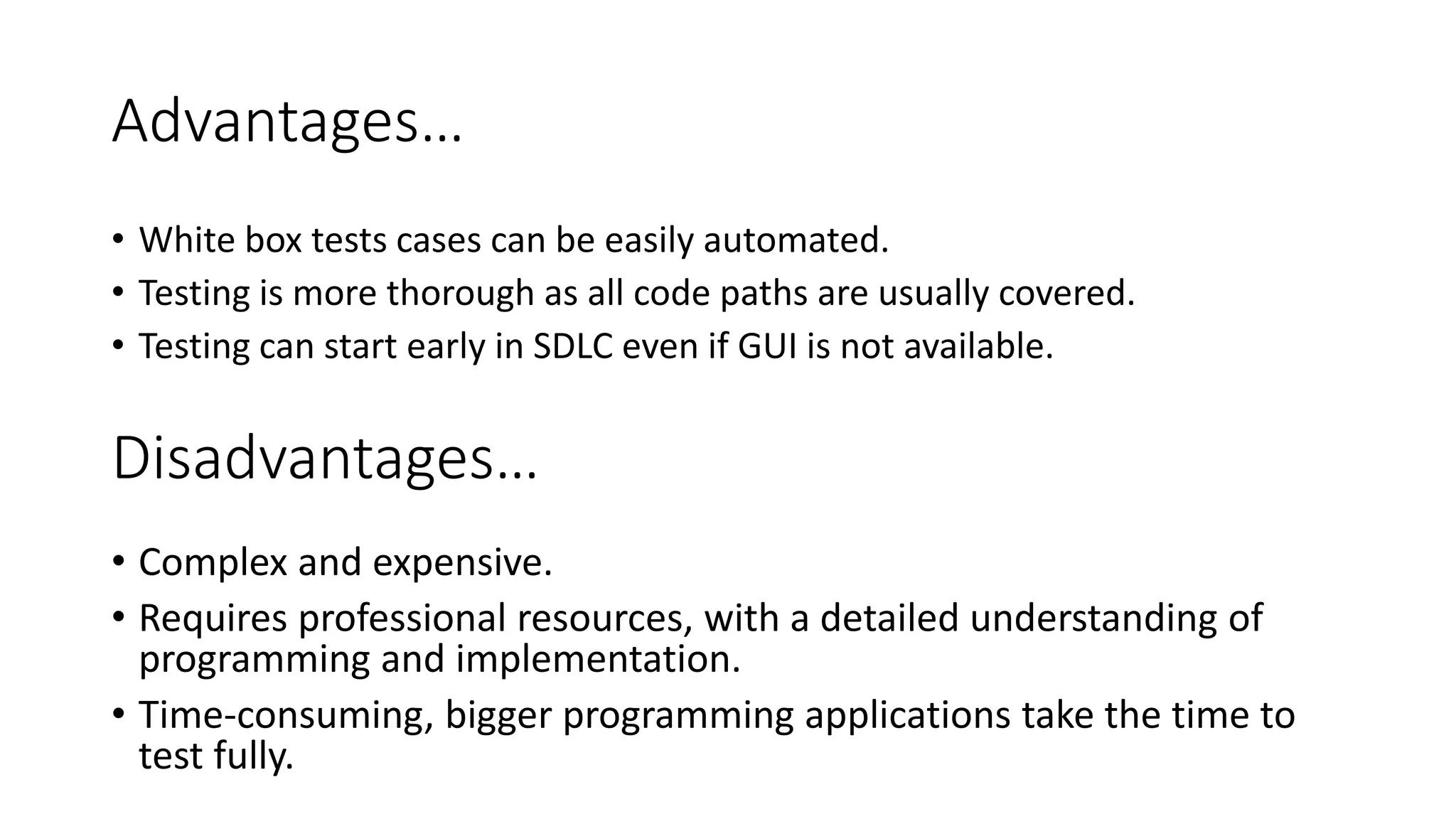 Advantages…
• White box tests cases can be easily automated.
• Testing is more thorough as all code paths are usually covered.
• Testing can start early in SDLC even if GUI is not available.
Disadvantages…
• Complex and expensive.
• Requires professional resources, with a detailed understanding of
programming and implementation.
• Time-consuming, bigger programming applications take the time to
test fully.
 