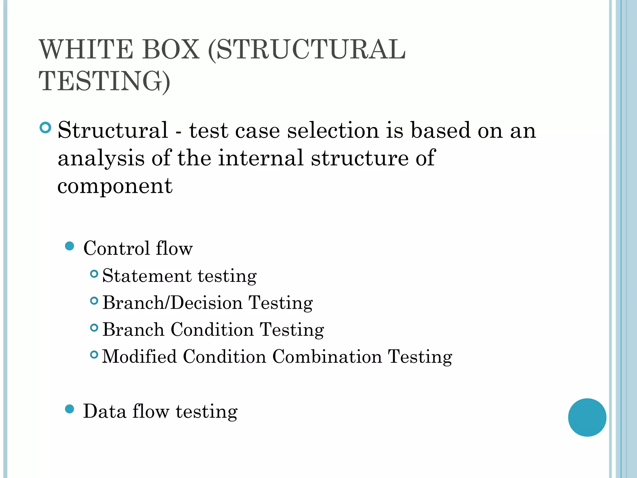WHITE BOX (STRUCTURAL
TESTING)
 Structural - test case selection is based on an
analysis of the internal structure of
component
 Control flow
 Statement testing
 Branch/Decision Testing
 Branch Condition Testing
 Modified Condition Combination Testing
 Data flow testing
 