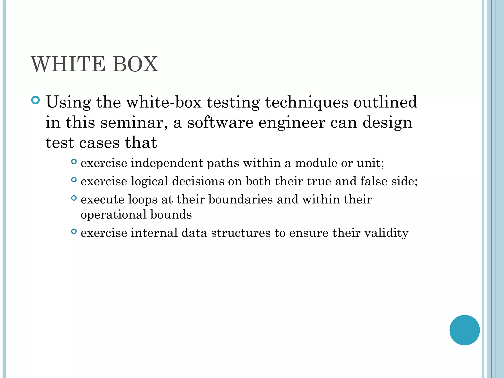 WHITE BOX
 Using the white-box testing techniques outlined
in this seminar, a software engineer can design
test cases that
 exercise independent paths within a module or unit;
 exercise logical decisions on both their true and false side;
 execute loops at their boundaries and within their
operational bounds
 exercise internal data structures to ensure their validity
 