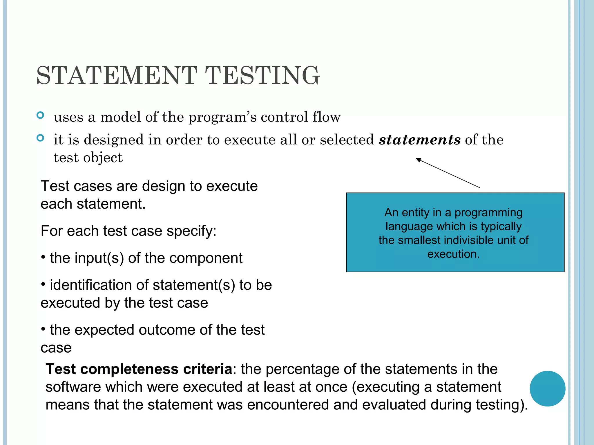 STATEMENT TESTING
 uses a model of the program’s control flow
 it is designed in order to execute all or selected statements of the
test object
An entity in a programming
language which is typically
the smallest indivisible unit of
execution.
Test cases are design to execute
each statement.
For each test case specify:
• the input(s) of the component
• identification of statement(s) to be
executed by the test case
• the expected outcome of the test
case
Test completeness criteria: the percentage of the statements in the
software which were executed at least at once (executing a statement
means that the statement was encountered and evaluated during testing).
 