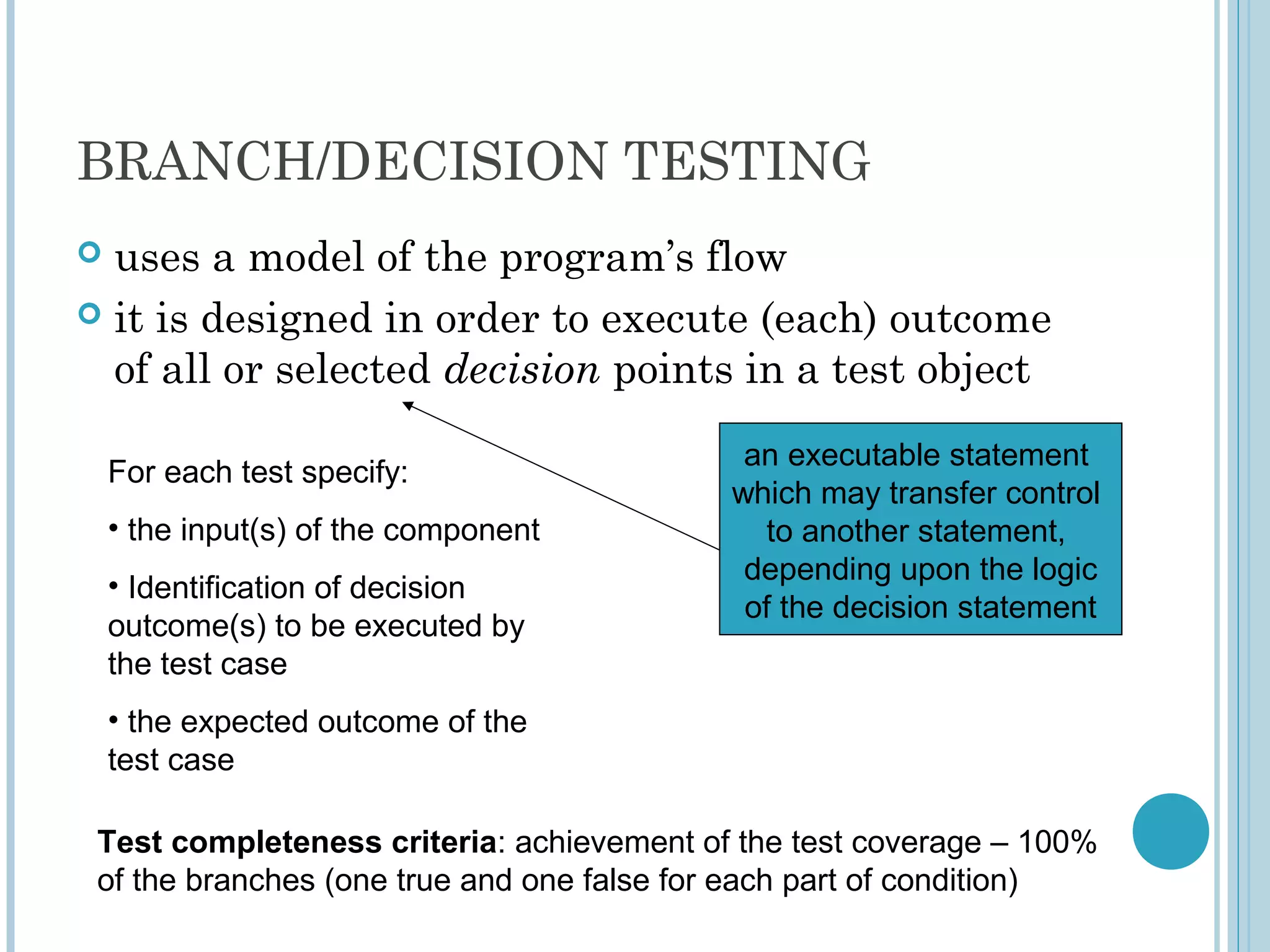 BRANCH/DECISION TESTING
 uses a model of the program’s flow
 it is designed in order to execute (each) outcome
of all or selected decision points in a test object
an executable statement
which may transfer control
to another statement,
depending upon the logic
of the decision statement
For each test specify:
• the input(s) of the component
• Identification of decision
outcome(s) to be executed by
the test case
• the expected outcome of the
test case
Test completeness criteria: achievement of the test coverage – 100%
of the branches (one true and one false for each part of condition)
 