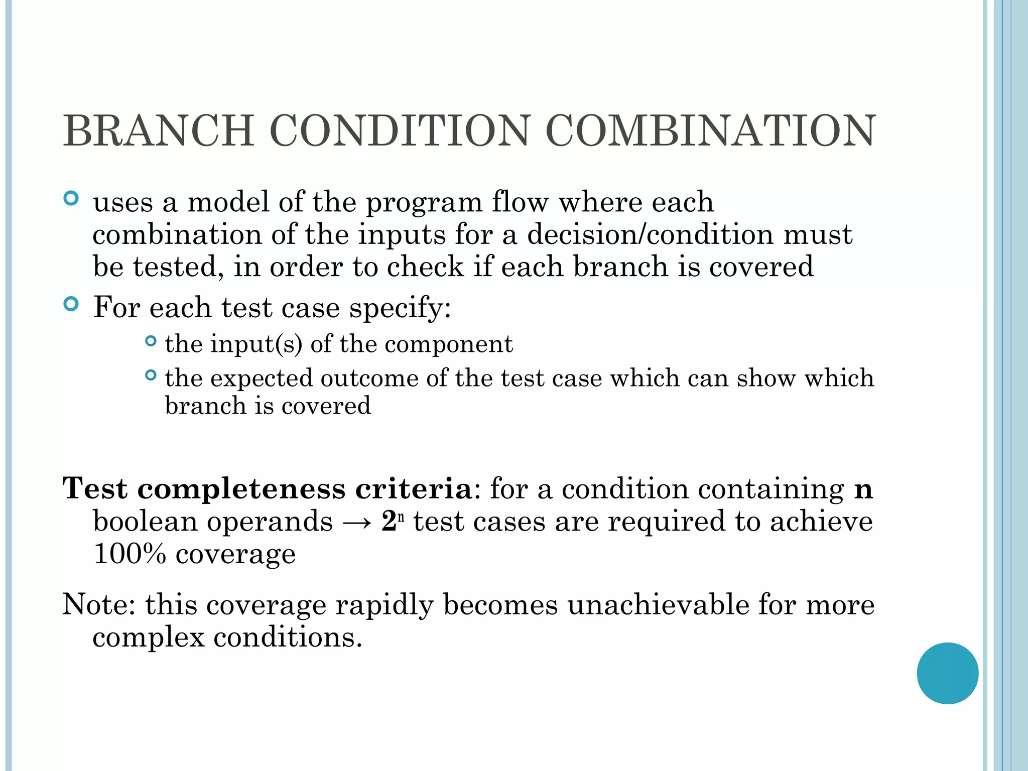BRANCH CONDITION COMBINATION
 uses a model of the program flow where each
combination of the inputs for a decision/condition must
be tested, in order to check if each branch is covered
 For each test case specify:
 the input(s) of the component
 the expected outcome of the test case which can show which
branch is covered
Test completeness criteria: for a condition containing n
boolean operands → 2n
test cases are required to achieve
100% coverage
Note: this coverage rapidly becomes unachievable for more
complex conditions.
 