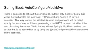 Spring Boot: AutoConfigureMockMvc
There is an option to not start the server at all, but test only the layer below that,
w...