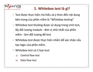 • Test được thực hiện mà hiểu và ý thức đến nội dung
bên trong của phần mềm là “Whitebox testing”
• Whitebox test thường được sử dụng trong Unit test,
lấy đối tượng module - đơn vị nhỏ nhất của phần
mềm - làm đối tượng để test
• Whitebox test được thực hiện nhằm để xác nhận cấu
tạo logic của phần mềm.
• Whitebox test có 2 loại test:
a) Control flow test
b) Data flow test
1. Whitebox test là gì?
 