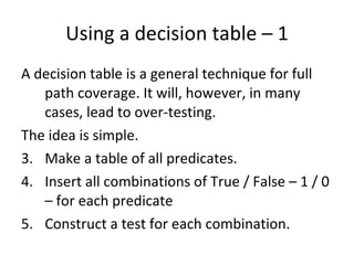 Using a decision table – 1 A decision table is a general technique for full path coverage. It will, however, in many cases, lead to over-testing.  The idea is simple.  Make a table of all predicates. Insert all combinations of True / False – 1 / 0 – for each predicate Construct a test for each combination.  