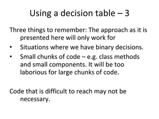 Using a decision table – 3 Three things to remember: The approach as it is presented here will only work for Situations where we have binary decisions. Small chunks of code – e.g. class methods and small components. It will be too laborious for large chunks of code. Code that is difficult to reach may not be necessary.  