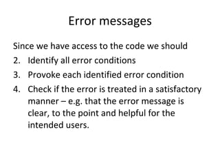 Error messages Since we have access to the code we should Identify all error conditions Provoke each identified error condition Check if the error is treated in a satisfactory manner – e.g. that the error message is clear, to the point and helpful for the intended users. 
