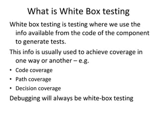 What is White Box testing  White box testing is testing where we use the info available from the code of the component to generate tests. This info is usually used to achieve coverage in one way or another – e.g. Code coverage Path coverage Decision coverage Debugging will always be white-box testing  