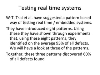 Testing real time systems W-T. Tsai et al. have suggested a pattern based way of testing real time / embedded systems.  They have introduced eight patterns. Using these they have shown through experiments that, using these eight patterns, they identified on the average 95% of all defects. We will have a look at three of the patterns. Together, these three patterns discovered 60% of all defects found  
